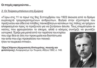 Οι πηγές αφηγούνται...
2. Οι Τούρκοι μπαίνουν στη Σμύρνη
«Γύρω στις 11 το πρωί της 9ης Σεπτεμβρίου του 1922 άκουσα από το δρόμο
ουρλιαχτά τρομοκρατημένων ανθρώπων. Βγήκα στην εξώπορτα του
προξενείου και είδα ένα πλήθος πανικόβλητων κατοίκων της πόλης να τρέχουν
αλαφιασμένοι προς το προξενείο για να ζητήσουν άσυλο. Τους σταμάτησαν οι
ναύτες που φρουρούσαν το οίκημα, αλλά ο κόσμος συνέχιζε να φωνάζει
υστερικά. Έριξα μια ματιά από την ταράτσα του κτιρίου
που είχε θέα σε όλη την προκυμαία και διαπίστωσα
την αιτία που είχε προκαλέσει τον πανικό:
ήταν το τουρκικό ιππικό».
Τζορτζ Χόρτον (Αμερικανός διπλωμάτης, ποιητής και
φιλέλληνας),Αναφορικά με την Τουρκία,Αθήνα 1992, σ. 146.
 