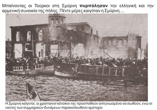 Μπαίνοντας οι Τούρκοι στη Σμύρνη πυρπόλησαν την ελληνική και την
αρμενική συνοικία της πόλης. Πέντε μέρες καιγόταν η Σμύρνη....
Η Σμύρνη καίγεται, οι χριστιανοί κάτοικοι της προσπαθούν απεγνωσμένα να σωθούν, ενώ οι
ναύτες των συμμαχικών δυνάμεων παρακολουθούν αμέτοχοι
 