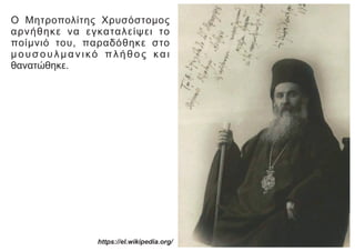 Ο Μητροπολίτης Χρυσόστομος
αρνήθηκε να εγκαταλείψει το
ποίμνιό του, παραδόθηκε στο
μουσουλμανικό πλήθος και
θανατώθηκε.
https://el.wikipedia.org/
 