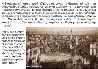 Η Μικρασιατική Καταστροφή οδήγησε σε μεγάλη ανθρωπιστική κρίση, με
εκατοντάδες χιλιάδες πρόσφυγες να εγκαταλείπουν τις πατρογονικές τους
περιοχές και να εγκαθίστανται σε διάφορα μέρη της Ελλάδας. Είχε σημαντικές
και βαθιές επιπτώσεις στην ελληνική κοινωνία, την οικονομία και τον πολιτισμό.
Οι πρόσφυγες αντιμετώπισαν δύσκολες συνθήκες, και η απώλεια των εδαφών
στη Μικρά Ασία άφησε βαθιές πληγές στην ελληνική συνείδηση και
ιστορία.Ήταν το δραματικό τέλος της μακραίωνης ελληνικής παρουσίας στην
περιοχή.
Η ήττα των ελληνι-
κών δυνάμεων στη
ΜικράΑσία σηματο-
δότησε τη λήξη µίας
δεκαετίας συνεχών
πολέμων, αλλά και
την κατάρρευση της
Μεγάλης Ιδέας µετά
από έναν αιώνα
σχεδόν εδαφικών
επεκτάσεων.
https://www.lifo.gr/
 
