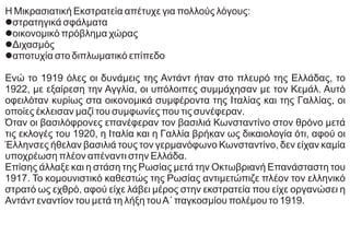 Η Μικρασιατική Εκστρατεία απέτυχε για πολλούς λόγους:
lστρατηγικά σφάλματα
lοικονομικό πρόβλημα χώρας
lΔιχασμός
lαποτυχία στο διπλωματικό επίπεδο
Ενώ το 1919 όλες οι δυνάμεις της Αντάντ ήταν στο πλευρό της Ελλάδας, το
1922, με εξαίρεση την Αγγλία, οι υπόλοιπες συμμάχησαν με τον Κεμάλ. Αυτό
οφειλόταν κυρίως στα οικονομικά συμφέροντα της Ιταλίας και της Γαλλίας, οι
οποίες έκλεισαν μαζί του συμφωνίες που τις συνέφεραν.
Όταν οι βασιλόφρονες επανέφεραν τον βασιλιά Κωνσταντίνο στον θρόνο μετά
τις εκλογές του 1920, η Ιταλία και η Γαλλία βρήκαν ως δικαιολογία ότι, αφού οι
Έλληνσες ήθελαν βασιλιά τους τον γερμανόφωνο Κωνσταντίνο, δεν είχαν καμία
υποχρέωση πλέον απέναντι στην Ελλάδα.
Επίσης άλλαξε και η στάση της Ρωσίας μετά την Οκτωβριανή Επανάσταστη του
1917. Το κομουνιστικό καθεστώς της Ρωσίας αντιμετώπιζε πλέον τον ελληνικό
στρατό ως εχθρό, αφού είχε λάβει μέρος στην εκστρατεία που είχε οργανώσει η
Αντάντ εναντίον του μετά τη λήξη τουΑ΄ παγκοσμίου πολέμου το 1919.
 