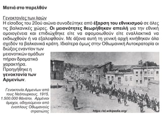 Ματιά στο παρελθόν
Γενοκτονίες των λαών
Η είσοδος του 20ού αιώνα συνοδεύτηκε από έξαρση του εθνικισμού σε όλες
τις βαλκανικές χώρες. Οι μειονότητες θεωρήθηκαν απειλή για την εθνική
ομοιογένεια και επιδιώχθηκε είτε να αφομοιωθούν είτε εναλλακτικά να
εκδιωχθούν ή να εξαλειφθούν. Με άξονα αυτή τη γενική αρχή κινήθηκαν όλα
σχεδόν τα βαλκανικά κράτη. Ιδιαίτερα όμως στην Οθωμανική Αυτοκρατορία οι
διώξεις εναντίον των
μειονοτικών ομάδων
πήραν δραματικό
χαρακτήρα.
Προηγήθηκε η
γενοκτονία των
Αρμενίων.
Γενοκτονία Αρμενίων από
τους Νεότουρκους, 1915,
1.500.000 θάνατοι. Αρμένιοι
άμαχοι, οδηγούμενοι από
ένοπλους Οθωμανούς
στρατιώτες https://el.wikipedia.org/
 