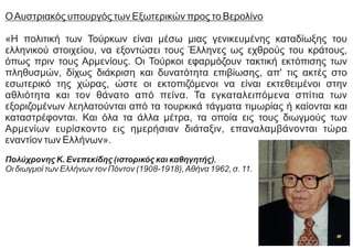 ΟΑυστριακός υπουργός των Εξωτερικών προς το Βερολίνο
«Η πολιτική των Τούρκων είναι μέσω μιας γενικευμένης καταδίωξης του
ελληνικού στοιχείου, να εξοντώσει τους Έλληνες ως εχθρούς του κράτους,
όπως πριν τους Αρμενίους. Οι Τούρκοι εφαρμόζουν τακτική εκτόπισης των
πληθυσμών, δίχως διάκριση και δυνατότητα επιβίωσης, απ' τις ακτές στο
εσωτερικό της χώρας, ώστε οι εκτοπιζόμενοι να είναι εκτεθειμένοι στην
αθλιότητα και τον θάνατο από πείνα. Τα εγκαταλειπόμενα σπίτια των
εξοριζομένων λεηλατούνται από τα τουρκικά τάγματα τιμωρίας ή καίονται και
καταστρέφονται. Και όλα τα άλλα μέτρα, τα οποία εις τους διωγμούς των
Αρμενίων ευρίσκοντο εις ημερήσιαν διάταξιν, επαναλαμβάνονται τώρα
εναντίον των Ελλήνων».
Πολύχρονης Κ. Ενεπεκίδης (ιστορικός και καθηγητής),
Οι διωγμοί των Ελλήνων τον Πόντον (1908-1918),Αθήνα 1962, σ. 11.
 