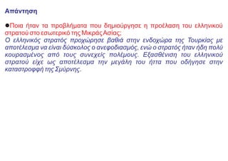 Απάντηση
lΠοια ήταν τα προβλήματα που δημιούργησε η προέλαση του ελληνικού
στρατού στο εσωτερικό της ΜικράςΑσίας;
Ο ελληνικός στρατός προχώρησε βαθιά στην ενδοχώρα της Τουρκίας με
αποτέλεσμα να είναι δύσκολος ο ανεφοδιασμός, ενώ ο στρατός ήταν ήδη πολύ
κουρασμένος από τους συνεχείς πολέμους. Εξασθένιση του ελληνικού
στρατού είχε ως αποτέλεσμα την μεγάλη του ήττα που οδήγησε στην
καταστροφφή της Σμύρνης.
 