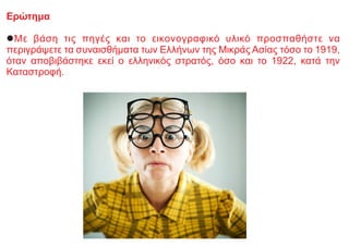 Ερώτημα
lΜε βάση τις πηγές και το εικονογραφικό υλικό προσπαθήστε να
περιγράψετε τα συναισθήματα των Ελλήνων της Μικράς Ασίας τόσο το 1919,
όταν αποβιβάστηκε εκεί ο ελληνικός στρατός, όσο και το 1922, κατά την
Καταστροφή.
 