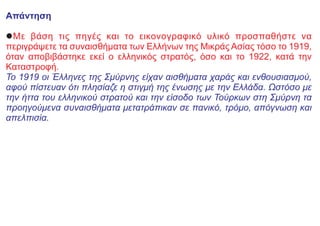 Απάντηση
lΜε βάση τις πηγές και το εικονογραφικό υλικό προσπαθήστε να
περιγράψετε τα συναισθήματα των Ελλήνων της Μικράς Ασίας τόσο το 1919,
όταν αποβιβάστηκε εκεί ο ελληνικός στρατός, όσο και το 1922, κατά την
Καταστροφή.
Το 1919 οι Έλληνες της Σμύρνης είχαν αισθήματα χαράς και ενθουσιασμού,
αφού πίστευαν ότι πλησίαζε η στιγμή της ένωσης με την Ελλάδα. Ωστόσο με
την ήττα του ελληνικού στρατού και την είσοδο των Τούρκων στη Σμύρνη τα
προηγούμενα συναισθήματα μετατράπικαν σε πανικό, τρόμο, απόγνωση και
απελπισία.
 