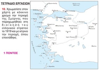 ΤΕΤΡΑΔΙΟ ΕΡΓΑΣΙΩΝ
10. Χρωματίστε στον
χάρτη με κόκκινο
χρώμα την περιοχή
της Σμύρνης που
παραχωρήθηκε στη
δ ι ο ί κ η σ η τ ο υ
ελληνικού στρατού
το 1919 και με κίτρινο
την περιοχή, όπου
επεκτάθηκε.
1 ΠΟΝΤΟΣ
 