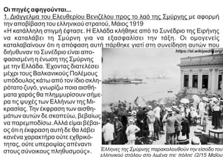 Οι πηγές αφηγούνται...
1. Διάγγελμα του Ελευθερίου Βενιζέλου προς το λαό της Σμύρνης με αφορμή
την αποβίβαση του ελληνικού στρατού, Μάιος 1919
«Η κατάλληλη στιγμή έφτασε. Η Ελλάδα κλήθηκε από το Συνέδριο της Ειρήνης
να καταλάβει τη Σμύρνη για να εξασφαλίσει την τάξη. Οι ομογενείς
καταλαβαίνουν ότι η απόφαση αυτή πάρθηκε γιατί στη συνείδηση αυτών που
διήυθυναν το Συνέδριο είναι απο-
φασισμένη η ένωση της Σμύρνης
με την Ελλάδα. Έχοντας διατελέσει
μέχρι τους Βαλκανικούς Πολέμους
υπόδουλος κάτω από τον ίδιο σκλη-
ρότατο ζυγό, γνωρίζω ποια αισθή-
ματα χαράς θα πλημμυρίσουν σήμε-
ρα τις ψυχές των Ελλήνων της Μι-
κρασίας.Την έκφραση των αισθη-
μάτων αυτών δε σκοπεύω, βεβαίως,
να παρεμποδίσω.Αλλά είμαι βέβαι-
ος ότι η έκφραση αυτή δε θα λάβει
κανένα χαρακτήρα ούτε εχθρικό-
τητας, ούτε υπεροψίας απέναντι
στους σύνοικους πληθυσμούς». Έλληνες της Σμύρνης παρακολουθούν την είσοδο του
ελληνικού στόλου στο λιμένα της πόλης (2/15 Μαΐου
https://el.wikipedia.org/
 
