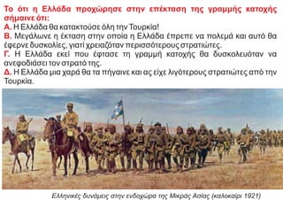 Το ότι η Ελλάδα προχώρησε στην επέκταση της γραμμής κατοχής
σήμαινε ότι:
Α. Η Ελλάδα θα κατακτούσε όλη τηνΤουρκία!
Β. Μεγάλωνε η έκταση στην οποία η Ελλάδα έπρεπε να πολεμά και αυτό θα
έφερνε δυσκολίες, γιατί χρειαζόταν περισσότερους στρατιώτες.
Γ. Η Ελλάδα εκεί που έφτασε τη γραμμή κατοχής θα δυσκολευόταν να
ανεφοδιάσει τον στρατό της.
Δ. Η Ελλάδα μια χαρά θα τα πήγαινε και ας είχε λιγότερους στρατιώτες από την
Τουρκία.
Ελληνικές δυνάμεις στην ενδοχώρα της Μικράς Ασίας (καλοκαίρι 1921)
 
