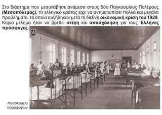 Στο διάστημα που μεσολάβησε ανάμεσα στους δύο Παγκοσμίους Πολέμους
(Μεσοπόλεμος), το ελληνικό κράτος είχε να αντιμετωπίσει πολλά και μεγάλα
προβλήματα, τα οποία αυξήθηκαν μετά τη διεθνή οικονομική κρίση του 1929.
Κύριο μέλημα ήταν να βρεθεί στέγη και απασχόληση για τους Έλληνες
πρόσφυγες.
Νοσοκομείο
προσφύγων
 
