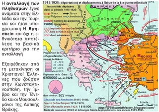 Η ανταλλαγή των
πληθυσμών έγινε
ανάμεσα στην Ελ-
λάδα και την Τουρ-
κία και ήταν υπο-
χρεωτική.Η θρη-
σκεία και όχι η ε-
θνικότητα αποτέ-
λεσε το βασικό
κριτήριο για την
ανταλλαγή
Εξαιρέθηκαν από
τη μετακίνηση οι
Χριστιανοί Έλλη-
νες που ζούσαν
στην Κωνσταντι-
νούπολη, την Ίμ-
βρο και την Τένε-
δο και οι Μουσουλ-
μάνοι της Δυτικής
Θράκης.
http://greekworldhistory.blogspot.com/
 