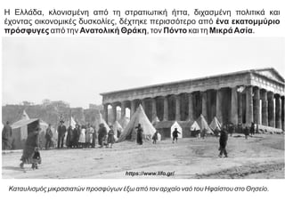 Η Ελλάδα, κλονισμένη από τη στρατιωτική ήττα, διχασμένη πολιτικά και
έχοντας οικονομικές δυσκολίες, δέχτηκε περισσότερο από ένα εκατομμύριο
πρόσφυγες από την Ανατολική Θράκη, τον Πόντο και τη ΜικράΑσία.
Καταυλισμός μικρασιατών προσφύγων έξω από τον αρχαίο ναό του Ηφαίστου στο Θησείο.
https://www.lifo.gr/
 