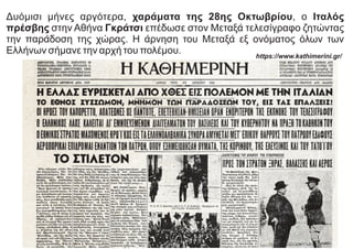 Δυόμισι μήνες αργότερα, χαράματα της 28ης Οκτωβρίου, ο Ιταλός
πρέσβης στην Αθήνα Γκράτσι επέδωσε στον Μεταξά τελεσίγραφο ζητώντας
την παράδοση της χώρας. Η άρνηση του Μεταξά εξ ονόματος όλων των
Ελλήνων σήμανε την αρχή του πολέμου. https://www.kathimerini.gr/
 