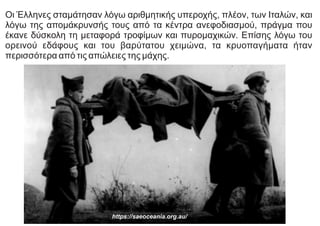 Οι Έλληνες σταμάτησαν λόγω αριθμητικής υπεροχής, πλέον, των Ιταλών, και
λόγω της απομάκρυνσής τους από τα κέντρα ανεφοδιασμού, πράγμα που
έκανε δύσκολη τη μεταφορά τροφίμων και πυρομαχικών. Επίσης λόγω του
ορεινού εδάφους και του βαρύτατου χειμώνα, τα κρυοπαγήματα ήταν
περισσότερα από τις απώλειες της μάχης.
https://saeoceania.org.au/
 