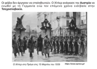 Οι φόβοι δεν άργησαν να επαληθευτούν. Ο Χίτλερ ανάγκασε την Αυστρία να
ενωθεί με τη Γερμανία ενώ τον επόμενο χρόνο εισέβαλε στην
Τσεχοσλοβακία.
Ο Χίτλερ στη Πράγα στις 15 Μαρτίου του 1939 https://www.npress.gr/
 