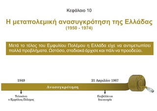 Κεφάλαιο 10
Η μεταπολεμική ανασυγκρότηση της Ελλάδας
(1950 - 1974)
Μετά το τέλος του Εμφυλίου Πολέμου η Ελλάδα είχε να αντιμετωπίσει
πολλά προβλήματα. Ωστόσο, σταδιακά άρχισε και πάλι να προοδεύει.
 