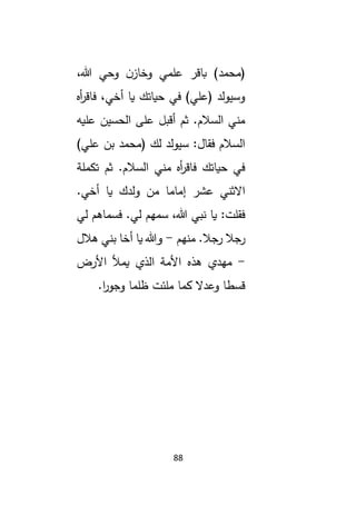88
‫(محمد‬
،‫هللا‬ ‫وحي‬ ‫ن‬‫وخاز‬ ‫علمي‬ ‫باقر‬ )
‫أه‬
‫ر‬‫فاق‬ ،‫أخي‬ ‫يا‬ ‫حياتك‬ ‫في‬ )‫(علي‬ ‫وسيولد‬
‫عليه‬ ‫الحسين‬ ‫على‬ ‫أقبل‬ ‫ثم‬ .‫السالم‬ ‫مني‬
)‫علي‬ ‫بن‬ ‫(محمد‬ ‫لك‬ ‫سيولد‬ :‫فقال‬ ‫السالم‬
‫تكملة‬ ‫ثم‬ .‫السالم‬ ‫مني‬ ‫أه‬
‫ر‬‫فاق‬ ‫حياتك‬ ‫في‬
.‫أخي‬ ‫يا‬ ‫ولدك‬ ‫من‬ ‫إماما‬ ‫عشر‬ ‫االثني‬
‫لي‬ ‫فسماهم‬ .‫لي‬ ‫سمهم‬ ،‫هللا‬ ‫نبي‬ ‫يا‬ :‫فقلت‬
.‫رجال‬ ‫رجال‬
‫منهم‬
-
‫هالل‬ ‫بني‬ ‫أخا‬ ‫يا‬ ‫وهللا‬
-
‫األرض‬ ‫يمأل‬ ‫الذي‬ ‫األمة‬ ‫هذه‬ ‫مهدي‬
.‫ا‬
‫ر‬‫وجو‬ ‫ظلما‬ ‫ملئت‬ ‫كما‬ ‫وعدال‬ ‫قسطا‬
 