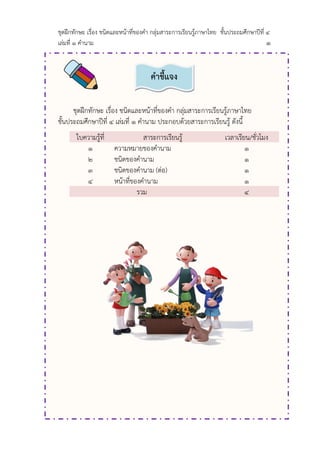 ชุดฝึกทักษะ เรื่อง ชนิดและหน้าที่ของคา กลุ่มสาระการเรียนรู้ภาษาไทย ชั้นประถมศึกษาปีที่ ๔
เล่มที่ ๑ คานาม ๑
ชุดฝึกทักษะ เรื่อง ชนิดและหน้าที่ของคา กลุ่มสาระการเรียนรู้ภาษาไทย
ชั้นประถมศึกษาปีที่ ๔ เล่มที่ ๑ คานาม ประกอบด้วยสาระการเรียนรู้ ดังนี้
ใบความรู้ที่ สาระการเรียนรู้ เวลาเรียน/ชั่วโมง
๑ ความหมายของคานาม ๑
๒ ชนิดของคานาม ๑
๓ ชนิดของคานาม (ต่อ) ๑
๔ หน้าที่ของคานาม ๑
รวม ๔
คำชี้แจง
 