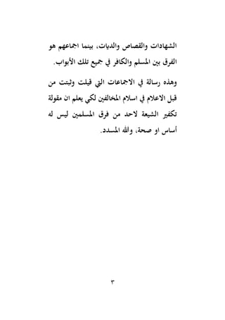 3
‫امجاعهم‬ ‫بينما‬ ،‫والدايت‬ ‫والقصاص‬ ‫الشهادات‬
‫هو‬
‫الفرق‬
.‫األبواب‬ ‫تلك‬ ‫مجيع‬ ‫يف‬ ‫والكافر‬ ‫املسلم‬ ‫بني‬
‫اال‬ ‫يف‬ ‫رسالة‬ ‫وهذه‬
‫من‬ ‫وثبتت‬ ‫قيلت‬ ‫اليت‬ ‫مجاعات‬
‫مقولة‬ ‫ان‬ ‫يعلم‬ ‫لكي‬ ‫املخالفني‬ ‫اسالم‬ ‫يف‬ ‫االعالم‬ ‫قبل‬
‫له‬ ‫ليس‬ ‫املسلمني‬ ‫فرق‬ ‫من‬ ‫الحد‬ ‫الشيعة‬ ‫تكفري‬
‫صحة‬ ‫او‬ ‫أساس‬
،
.‫املسدد‬ ‫وهللا‬
 