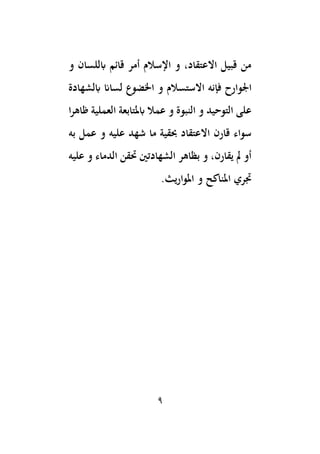 9
‫و‬ ‫ابللسان‬ ‫قائم‬ ‫أمر‬ ‫اإلسالم‬ ‫و‬ ،‫االعتقاد‬ ‫قبيل‬ ‫من‬
‫اْلو‬
‫ابلشهادة‬ ‫لساان‬ ‫اخلضوع‬ ‫و‬ ‫االستسالم‬ ‫فإنه‬ ‫ارح‬
‫ا‬‫ر‬‫ظاه‬ ‫العملية‬ ‫ابملتابعة‬ ‫عمال‬ ‫و‬ ‫النبوة‬ ‫و‬ ‫التوحيد‬ ‫على‬
‫به‬ ‫عمل‬ ‫و‬ ‫عليه‬ ‫شهد‬ ‫ما‬ ‫ِبقية‬ ‫االعتقاد‬ ‫قارن‬ ‫سواء‬
‫عليه‬ ‫و‬ ‫الدماء‬ ‫حتقن‬ ‫الشهادتني‬ ‫بظاهر‬ ‫و‬ ،‫يقارن‬ ‫َل‬ ‫أو‬
.‫املواريث‬ ‫و‬ ‫املناكح‬ ‫جتري‬
 