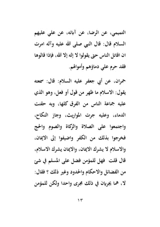 13
‫عليهم‬ ‫علي‬ ‫عن‬ ،‫آابئه‬ ‫عن‬ ،‫الرضا‬ ‫عن‬ ،‫التميمي‬
‫امرت‬ ‫وآله‬ ‫عليه‬ ‫هللا‬ ‫صلى‬ ‫النيب‬ ‫قال‬ :‫قال‬ ‫السالم‬
‫حىت‬ ‫الناس‬ ‫اقاتل‬ ‫ان‬
‫قالوها‬ ‫فإذا‬ ،‫هللا‬ ‫إال‬ ‫إله‬ ‫ال‬ ‫يقولوا‬
.‫وأمواهلم‬ ‫دماؤهم‬ ‫علي‬ ‫حرم‬ ‫فقد‬
‫مسعته‬ :‫قال‬ :‫السالم‬ ‫عليه‬ ‫جعفر‬ ‫أيب‬ ‫عن‬ ،‫ان‬‫ر‬‫مح‬
‫الذي‬ ‫وهو‬ ،‫فعل‬ ‫أو‬ ‫قول‬ ‫من‬ ‫ظهر‬ ‫ما‬ ‫االسالم‬ :‫يقول‬
‫حقنت‬ ‫وبه‬ ،‫كلها‬ ‫الفرق‬ ‫من‬ ‫الناس‬ ‫مجاعة‬ ‫عليه‬
،‫النكاح‬ ‫وجاز‬ ،‫يث‬‫ر‬‫املوا‬ ‫جرت‬ ‫وعليه‬ ،‫الدماء‬
‫الصالة‬ ‫على‬ ‫واجتمعوا‬
‫واحلج‬ ‫والصوم‬ ‫كاة‬
‫والز‬
،‫االميان‬ ‫إىل‬ ‫واضيفوا‬ ‫الكفر‬ ‫من‬ ‫بذلك‬ ‫فخرجوا‬
،‫االسالم‬ ‫يشرك‬ ‫واالميان‬ ،‫االميان‬ ‫يشرك‬ ‫ال‬ ‫واالسالم‬
‫شئ‬ ‫يف‬ ‫املسلم‬ ‫على‬ ‫فضل‬ ‫للمؤمن‬ ‫فهل‬ ‫قلت‬ ‫قال‬
:‫فقال‬ ‫؟‬ ‫ذلك‬ ‫وغري‬ ‫واحلدود‬ ‫واالحكام‬ ‫الفضائل‬ ‫من‬
‫للمؤمن‬ ‫ولكن‬ ‫واحدا‬ ‫جمرى‬ ‫ذلك‬ ‫يف‬ ‫جيراين‬ ‫مها‬ ،‫ال‬
 