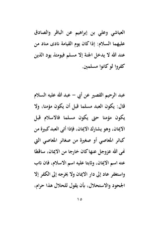15
‫والصادق‬ ‫الباقر‬ ‫عن‬ ‫اهيم‬‫ر‬‫إب‬ ‫بن‬ ‫وعلي‬ ‫العياشي‬
‫من‬ ‫مناد‬ ‫اندى‬ ‫القيامة‬ ‫يوم‬ ‫كان‬‫إذا‬ :‫السالم‬ ‫عليهما‬
‫مسلم‬ ‫إال‬ ‫اْلنة‬ ‫يدخل‬ ‫ال‬ ‫هللا‬ ‫عند‬
‫الذين‬ ‫يود‬ ‫فيومئذ‬
.‫مسلمني‬ ‫كانوا‬‫لو‬ ‫كفروا‬
‫القصري‬ ‫الرحيم‬ ‫عبد‬
‫عن‬
‫أيب‬
-
‫السالم‬ ‫عليه‬ ‫هللا‬ ‫عبد‬
‫قال‬
‫يكون‬ :
‫وال‬ ،‫مؤمنا‬ ‫يكون‬ ‫أن‬ ‫قبل‬ ‫مسلما‬ ‫العبد‬
‫قبل‬ ‫فاالسالم‬ ‫مسلما‬ ‫يكون‬ ‫حىت‬ ‫مؤمنا‬ ‫يكون‬
‫من‬ ‫كبرية‬‫العبد‬ ‫أتى‬ ‫فإذا‬ ،‫االميان‬ ‫يشارك‬ ‫وهو‬ ،‫االميان‬
‫من‬ ‫صغرية‬ ‫أو‬ ‫املعاصي‬ ‫كبائر‬
‫اليت‬ ‫املعاصي‬ ‫صغائر‬
‫ساقطا‬ ،‫االميان‬ ‫من‬ ‫خارجا‬ ‫كان‬‫عنها‬ ‫عزوجل‬ ‫هللا‬ ‫هنى‬
‫اسم‬ ‫عنه‬
‫اتب‬ ‫فان‬ ،‫االسالم‬ ‫اسم‬ ‫عليه‬ ‫واثبتا‬ ،‫االميان‬
‫خيرجه‬ ‫وال‬ ‫االميان‬ ‫دار‬ ‫إىل‬ ‫عاد‬ ‫واستغفر‬
‫إال‬ ‫الكفر‬ ‫إىل‬
،‫ام‬‫ر‬‫ح‬ ‫هذا‬ ‫للحالل‬ ‫يقول‬ ‫أبن‬ ،‫واالستحالل‬ ‫اْلحود‬
 