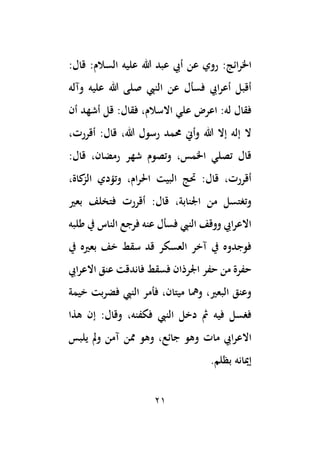 21
‫عل‬ ‫هللا‬ ‫عبد‬ ‫أيب‬ ‫عن‬ ‫روي‬ :‫ائج‬‫ر‬‫اخل‬
:‫قال‬ :‫السالم‬ ‫يه‬
‫وآله‬ ‫عليه‬ ‫هللا‬ ‫صلى‬ ‫النيب‬ ‫عن‬ ‫فسأل‬ ‫ايب‬‫ر‬‫أع‬ ‫أقبل‬
‫أن‬ ‫أشهد‬ ‫قل‬ :‫فقال‬ ،‫االسالم‬ ‫علي‬ ‫اعرض‬ :‫له‬ ‫فقال‬
،‫أقررت‬ :‫قال‬ ،‫هللا‬ ‫رسول‬ ‫حممد‬ ‫وأين‬ ‫هللا‬ ‫إال‬ ‫إله‬ ‫ال‬
:‫قال‬ ،‫رمضان‬ ‫شهر‬ ‫وتصوم‬ ،‫اخلمس‬ ‫تصلي‬ ‫قال‬
،‫كاة‬
‫الز‬ ‫وتؤدي‬ ،‫ام‬‫ر‬‫احل‬ ‫البيت‬ ‫حتج‬ :‫قال‬ ،‫أقررت‬
‫ق‬ ،‫اْلنابة‬ ‫من‬ ‫وتغتسل‬
‫بعري‬ ‫فتخلف‬ ‫أقررت‬ :‫ال‬
‫طلبه‬ ‫يف‬ ‫الناس‬ ‫فرجع‬ ‫عنه‬ ‫فسأل‬ ‫النيب‬ ‫ووقف‬ ‫ايب‬‫ر‬‫االع‬
‫يف‬ ‫بعريه‬ ‫خف‬ ‫سقط‬ ‫قد‬ ‫العسكر‬ ‫آخر‬ ‫يف‬ ‫فوجدوه‬
‫ايب‬‫ر‬‫االع‬ ‫عنق‬ ‫فاندقت‬ ‫فسقط‬ ‫اْلرذان‬ ‫حفر‬ ‫من‬ ‫حفرة‬
‫خيمة‬ ‫بت‬‫ر‬‫فض‬ ‫النيب‬ ‫فأمر‬ ،‫ميتان‬ ‫ومها‬ ،‫البعري‬ ‫وعنق‬
‫هذا‬ ‫إن‬ :‫وقال‬ ،‫فكفنه‬ ‫النيب‬ ‫دخل‬ ‫مث‬ ‫فيه‬ ‫فغسل‬
‫مات‬ ‫ايب‬‫ر‬‫االع‬
‫يلبس‬ ‫َل‬‫و‬ ‫آمن‬ ‫ممن‬ ‫وهو‬ ،‫جائع‬ ‫وهو‬
‫بظلم‬ ‫إميانه‬
.
 