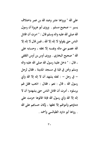30
‫ابختالف‬ ‫عمر‬ ‫بن‬ ‫هللا‬ ‫وعبد‬ ‫جابر‬ ‫ورواها‬ " ‫هللا‬ ‫على‬
‫يسري‬
-
‫رسول‬ ‫أن‬ ‫هريرة‬ ‫أبو‬ ‫وروى‬ . ‫مسلم‬ ‫صحيح‬
‫اقاتل‬ ‫أن‬ ‫امرت‬ " : ‫قال‬ ‫وسلم‬ ‫واله‬ ‫عليه‬ ‫هللا‬ ‫صلى‬ ‫هللا‬
‫يقول‬ ‫حىت‬ ‫الناس‬
‫إال‬ ‫إله‬ ‫ال‬ ‫قال‬ ‫فمن‬ ، ‫هللا‬ ‫إال‬ ‫إله‬ ‫ال‬ ‫وا‬
‫على‬ ‫وحسابه‬ ، ‫ِبقه‬ ‫إال‬ ‫ونفسه‬ ‫ماله‬ ‫مين‬ ‫عصم‬ ‫هللا‬
‫الثقفي‬ ‫أوس‬ ‫بن‬ ‫أوس‬ ‫وروى‬ . ‫البخاري‬ ‫صحيح‬ " ‫هللا‬
‫واله‬ ‫عليه‬ ‫هللا‬ ‫صلى‬ ‫هللا‬ ‫رسول‬ ‫علينا‬ ‫دخل‬ " : ‫قال‬ ،
‫فقال‬ ، ‫املدينة‬ ‫مسجد‬ ‫يف‬ ‫قبة‬ ‫يف‬ ‫وحنن‬ ‫وسلم‬
‫لرجل‬
-
‫رجل‬ ‫يف‬
-
‫إل‬ ‫ال‬ ‫أن‬ ‫يشهد‬ ‫لعله‬ :
‫وأين‬ ‫هللا‬ ‫إال‬ ‫ه‬
‫اذهب‬ : ‫فقال‬ ، ‫نعم‬ : ‫قال‬ ، ‫هللا‬ ‫رسول‬
‫هلم‬ ‫فقل‬
‫ال‬ ‫أن‬ ‫يشهدوا‬ ‫حىت‬ ‫الناس‬ ‫اقاتل‬ ‫أن‬ ‫أمرت‬ ، ‫يرسلوه‬
‫وأين‬ ‫هللا‬ ‫إال‬ ‫إله‬
‫علي‬ ‫حرمت‬ ‫قالوها‬ ‫فإذا‬ ‫هللا‬ ‫رسول‬
‫حساهبم‬ ‫كان‬
‫و‬ ، ‫ِبقها‬ ‫إال‬ ‫وأمواهلم‬ ‫دماؤهم‬
‫هللا‬ ‫على‬
‫وأمحد‬ ‫الطيالسي‬ ‫داود‬ ‫أبو‬ ‫رواها‬ .
.
 
