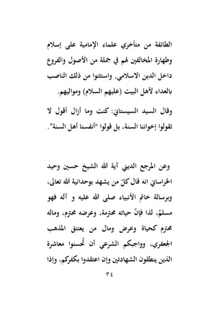 34
‫إسالم‬ ‫على‬ ‫اإلمامية‬ ‫علماء‬ ‫متأخري‬ ‫من‬ ‫الطائفة‬
‫والفروع‬ ‫األصول‬ ‫من‬ ‫مجلة‬ ‫يف‬ ‫هلم‬ ‫املخالفني‬ ‫وطهارة‬
‫الناصب‬ ‫ذلك‬ ‫من‬ ‫واستثنوا‬ ,‫االسالمي‬ ‫الدين‬ ‫داخل‬
.‫ومواليهم‬ )‫السالم‬ ‫(عليهم‬ ‫البيت‬ ‫ألهل‬ ‫ابلعداء‬
‫و‬
‫قال‬
‫السيد‬
:‫السيستاين‬
‫ال‬ ‫أقول‬ ‫ال‬‫ز‬‫أ‬ ‫وما‬ ‫كنت‬
‫بل‬ ،‫السنة‬ ‫إخواننا‬ ‫تقولوا‬
.”‫السنة‬ ‫أهل‬ ‫“أنفسنا‬ ‫قولوا‬
‫وحيد‬ ‫حسني‬ ‫الشيخ‬ ‫هللا‬ ‫آية‬ ‫الديين‬ ‫املرجع‬ ‫وعن‬
،‫تعاىل‬ ‫هللا‬ ‫بوحدانية‬ ‫يشهد‬ ‫من‬ ّ
‫كل‬‫قال‬ ‫انه‬ ‫اساين‬‫ر‬‫اخل‬
‫فهو‬ ‫آله‬ ‫و‬ ‫عليه‬ ‫هللا‬ ‫صلى‬ ‫األنبياء‬ ‫خامت‬ ‫وبرسالة‬
‫وماله‬ ،‫حمتم‬ ‫وعرضه‬ ،‫حمتمة‬ ‫حياته‬ ّ
‫ن‬‫فإ‬ ‫لذا‬ ،ٌ
‫مسلم‬
‫املذهب‬ ‫يعتنق‬ ‫من‬ ‫ومال‬ ‫وعرض‬ ‫كحياة‬ ‫حمتم‬
‫حت‬ ‫أن‬ ‫الشرعي‬ ‫وواجبكم‬ ،‫اْلعفري‬
‫معاشرة‬ ‫سنوا‬
‫وإذا‬ ،‫كم‬
‫بكفر‬ ‫اعتقدوا‬ ‫وإن‬ ‫الشهادتني‬ ‫ينطقون‬ ‫الذين‬
 