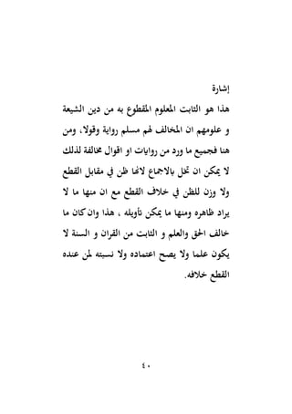 40
‫إشارة‬
‫الشيعة‬ ‫دين‬ ‫من‬ ‫به‬ ‫املقطوع‬ ‫املعلوم‬ ‫الثابت‬ ‫هو‬ ‫هذا‬
،‫وقوال‬ ‫رواية‬ ‫مسلم‬ ‫هلم‬ ‫املخالف‬ ‫ان‬ ‫علومهم‬ ‫و‬
‫ومن‬
‫اقوال‬ ‫او‬ ‫رواايت‬ ‫من‬ ‫ورد‬ ‫ما‬ ‫فجميع‬ ‫هنا‬
‫لذلك‬ ‫خمالفة‬
‫الهنا‬ ‫ابالمجاع‬ ‫ختل‬ ‫ان‬ ‫ميكن‬ ‫ال‬
‫القطع‬ ‫مقابل‬ ‫يف‬ ‫ظن‬
‫ال‬ ‫ما‬ ‫منها‬ ‫ان‬ ‫مع‬ ‫القطع‬ ‫خالف‬ ‫يف‬ ‫للظن‬ ‫وزن‬ ‫وال‬
‫ما‬ ‫كان‬‫وان‬ ‫هذا‬ ، ‫أتويله‬ ‫ميكن‬ ‫ما‬ ‫ومنها‬ ‫ظاهره‬ ‫اد‬‫ر‬‫ي‬
‫ال‬ ‫السنة‬ ‫و‬ ‫ان‬‫ر‬‫الق‬ ‫من‬ ‫الثابت‬ ‫و‬ ‫والعلم‬ ‫احلق‬ ‫خالف‬
‫عنده‬ ‫ملن‬ ‫نسبته‬ ‫وال‬ ‫اعتماده‬ ‫يصح‬ ‫وال‬ ‫علما‬ ‫يكون‬
.‫خالفه‬ ‫القطع‬
 