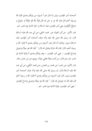 110
‫هللا‬ ‫ا‬‫و‬‫قال‬ ‫بعدي‬ ‫ليكم‬‫و‬ ‫من‬ ‫تدرون‬ ‫أ‬ ‫هلم‬ ‫قال‬ ‫إنه‬ ‫تني‬‫ر‬‫م‬ ‫املؤمنني‬ ‫أمري‬ ‫أصحابه‬
‫ا‬
‫و‬ ُ
‫يل‬ِ‫أ‬
‫رب‬ ِ
‫ج‬ ‫ا‬
‫و‬ ُ‫اله‬‫أ‬
‫و‬‫ا‬
‫م‬ ‫ا‬
‫و‬ُ
‫ه‬ ‫ا‬َّ
‫اّلل‬ َّ
‫ن‬ِ
‫إ‬‫ا‬‫ف‬ ‫قال‬ ‫قد‬ ‫جل‬ ‫و‬ ‫عز‬ ‫هللا‬ ‫فإن‬ ‫قال‬ ‫أعلم‬ ‫له‬‫و‬‫ورس‬
‫ص‬
.‫خم‬ ‫غدير‬ ‫يوم‬ ‫الثانية‬ ‫املرة‬ ‫و‬ ‫السالم‬ ‫عليه‬ ‫املؤمنني‬ ‫أمري‬ ‫يعين‬ ‫ا‬
‫ني‬ِ‫ن‬ِ
‫م‬‫أ‬
‫ؤ‬ُ
‫م‬‫أ‬‫ل‬‫ا‬ ُ
‫ح‬ِ‫ال‬
‫السالم‬ ‫عليه‬ ‫هللا‬ ‫عبد‬ ‫أيب‬ ‫عن‬ ،‫احلليب‬ ‫حممد‬ ‫عن‬ ‫ائد‬‫و‬‫الف‬ ‫كنز‬‫عن‬ ‫ار‬‫و‬‫األن‬ ‫حبار‬
‫عليه‬ ‫املؤمنني‬ ‫أمري‬ ‫أصحابه‬ ‫عرف‬ ‫وآله‬ ‫عليه‬ ‫هللا‬ ‫صلى‬ ‫هللا‬ ‫رسول‬ ‫إن‬ :‫قال‬
‫أت‬ :‫هلم‬ ‫قال‬ ‫أنه‬ ‫وذلك‬ ،‫تني‬‫ر‬‫م‬ ‫السالم‬
‫و‬ ‫هللا‬ :‫ا‬‫و‬‫قال‬ ‫؟‬ ‫بعدي‬ ‫ليكم‬‫و‬ ‫من‬ ‫درون‬
‫يل‬‫رب‬‫وج‬ ‫مواله‬ ‫هو‬ ‫هللا‬ ‫فإن‬ " :‫قال‬ ‫قد‬ ‫وتعاىل‬ ‫تبارك‬ ‫هللا‬ ‫فإن‬ :‫قال‬ ،‫أعلم‬ ‫له‬‫و‬‫رس‬
‫املؤمنني‬ ‫وصاحل‬
-
‫املؤمنني‬ ‫أمري‬ ‫يعين‬
-
‫يف‬ ‫الثانية‬ ‫املرة‬‫و‬ ‫؟‬ ‫بعدي‬ ‫ليكم‬‫و‬ ‫وهو‬
.‫مثله‬ ‫عباس‬ ‫ابن‬ ‫عن‬ ‫وروي‬ .‫مواله‬ ‫فعلي‬ ‫مواله‬ ‫كنت‬‫من‬ :‫قال‬ ‫حني‬ ‫خم‬ ‫غدير‬
‫األن‬ ‫حبار‬
‫عبد‬ ‫أيب‬ ‫عن‬ ،‫الكليب‬ ‫حممد‬ ‫عن‬ ،‫العباس‬ ‫بن‬ ‫حممد‬ ‫عن‬ :‫شف‬ ‫عن‬ ‫ار‬‫و‬
‫أمري‬ ‫أصحابه‬ ‫عرف‬ ‫وآله‬ ‫عليه‬ ‫هللا‬ ‫صلى‬ ‫هللا‬ ‫رسول‬ ‫إن‬ :‫قال‬ ‫السالم‬ ‫عليه‬ ‫هللا‬
‫أعلم‬ ‫له‬‫و‬‫رس‬ ‫و‬ ‫هللا‬ :‫ا‬‫و‬‫قال‬ ‫؟‬ ‫بعدي‬ ‫ليكم‬‫و‬ ‫من‬ ‫أتدرون‬ :‫هلم‬ ‫قال‬ :‫تني‬‫ر‬‫م‬ ‫املؤمنني‬
‫وجربي‬ ‫مواله‬ ‫هو‬ ‫هللا‬ ‫فإن‬ " :‫قال‬ ‫قد‬ ‫عزوجل‬ ‫إنه‬ ‫هللا‬ ‫فإن‬ ‫قال‬
‫املؤمنني‬ ‫وصاحل‬ ‫ل‬
.‫خم‬ ‫غدير‬ ‫يوم‬ ‫الثانية‬ ‫املرة‬‫و‬ ،‫املؤمنني‬ ‫أمري‬ ‫يعين‬ "
 