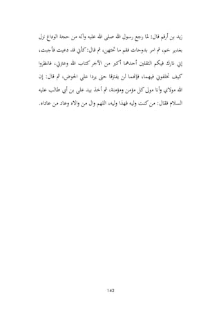 142
‫نزل‬ ‫الوداع‬ ‫حجة‬ ‫من‬ ‫وآله‬ ‫عليه‬ ‫هللا‬ ‫صلى‬ ‫هللا‬ ‫رسول‬ ‫رجع‬ ‫ملا‬ :‫قال‬ ‫قم‬‫ر‬‫أ‬ ‫بن‬ ‫يد‬‫ز‬
،‫فأجبت‬ ‫دعيت‬ ‫قد‬ ‫كأن‬:‫قال‬ ‫مث‬ ،‫حتتهن‬ ‫ما‬ ‫فقم‬ ‫بدوحات‬ ‫امر‬ ‫مث‬ ،‫خم‬ ‫بغدير‬
‫ا‬‫و‬‫فانظر‬ ،‫وعرتيت‬ ‫هللا‬ ‫كتاب‬‫اآلخر‬ ‫من‬ ‫أكرب‬ ‫أحدمها‬ ‫الثقلني‬ ‫فيكم‬ ‫اترك‬ ‫إن‬
‫ل‬ ‫فإهنما‬ ،‫فيهما‬ ‫ختلفون‬ ‫كيف‬
‫إن‬ :‫قال‬ ‫مث‬ ،‫احلوض‬ ‫علي‬ ‫يردا‬ ‫حىت‬ ‫يفرتقا‬ ‫ن‬
‫عليه‬ ‫طالب‬ ‫أيب‬ ‫بن‬ ‫علي‬ ‫بيد‬ ‫أخذ‬ ‫مث‬ ،‫ومؤمنة‬ ‫مؤمن‬ ‫كل‬‫موىل‬ ‫أان‬‫و‬ ‫موالي‬ ‫هللا‬
.‫عاداه‬ ‫من‬ ‫وعاد‬ ‫االه‬‫و‬ ‫من‬ ‫ال‬‫و‬ ‫اللهم‬ ،‫ليه‬‫و‬ ‫فهذا‬ ‫ليه‬‫و‬ ‫كنت‬‫من‬ :‫فقال‬ ‫السالم‬
 