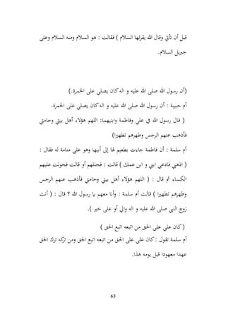 63
: ‫فقالت‬ ) ‫السالم‬ ‫ئها‬‫ر‬‫يق‬ ‫هللا‬ ‫وقال‬ ‫أتيت‬ ‫أن‬ ‫قبل‬
‫وعلى‬ ‫السالم‬ ‫ومنه‬ ‫السالم‬ ‫هو‬
.‫السالم‬ ‫يل‬‫رب‬‫ج‬
(
).‫اخلمرة‬ ‫على‬ ‫يصلي‬ ‫كان‬‫اله‬ ‫و‬ ‫عليه‬ ‫هللا‬ ‫صلى‬ ‫هللا‬ ‫رسول‬ ‫أن‬
.‫اخلمرة‬ ‫على‬ ‫يصلي‬ ‫كان‬‫اله‬ ‫و‬ ‫عليه‬ ‫هللا‬ ‫صلى‬ ‫هللا‬ ‫رسول‬ ‫أن‬ : ‫حبيبة‬ ‫أم‬
‫وحاميت‬ ‫بييت‬ ‫أهل‬ ‫الء‬‫ؤ‬‫ه‬ ‫اللهم‬ :‫ابنيهما‬‫و‬ ‫وفاطمة‬ ‫علي‬ ‫يف‬ ‫هللا‬ ‫رسول‬ ‫قال‬ (
‫الرجس‬ ‫عنهم‬ ‫فأذهب‬
)‫ا‬‫ري‬‫تطه‬ ‫وطهرهم‬
: ‫فقال‬ ‫له‬ ‫منامة‬ ‫على‬ ‫وهو‬ ‫أبيها‬ ‫إىل‬ ‫هلا‬ ‫بطعيم‬ ‫جاءت‬ ‫فاطمة‬ ‫أن‬ : ‫سلمة‬ ‫أم‬
‫عليهم‬ ‫لت‬‫و‬‫فح‬ ‫قالت‬ ‫أو‬ ‫فجللهم‬ : ‫قالت‬ ) ‫عمك‬ ‫ابن‬ ‫و‬ ‫ابين‬ ‫فادعي‬ ‫اذهيب‬ (
‫الرجس‬ ‫عنهم‬ ‫فأذهب‬ ‫وحاميت‬ ‫بييت‬ ‫أهل‬ ‫هؤالء‬ ‫اللهم‬ ( : ‫قال‬ ‫مث‬ ‫الكساء‬
‫ر‬ ‫اي‬ ‫معهم‬ ‫أان‬‫و‬ : ‫سلمة‬ ‫أم‬ ‫قالت‬ ) ‫ا‬‫ري‬‫تطه‬ ‫وطهرهم‬
‫أنت‬ ( : ‫قال‬ ‫؟‬ ‫هللا‬ ‫سول‬
.) ‫خري‬ ‫على‬ ‫أو‬ ‫ايل‬‫و‬ ‫اله‬ ‫و‬ ‫عليه‬ ‫هللا‬ ‫صلى‬ ‫النيب‬ ‫زوج‬
) ‫احلق‬ ‫اتبع‬ ‫اتبعه‬ ‫من‬ ‫احلق‬ ‫على‬ ‫علي‬ ‫كان‬(
‫احلق‬ ‫ترك‬ ‫كه‬
‫تر‬ ‫ومن‬ ‫احلق‬ ‫اتبع‬ ‫اتبعه‬ ‫من‬ ‫احلق‬ ‫على‬ ‫علي‬ ‫كان‬: ‫تقول‬ ‫سلمة‬ ‫أم‬
.‫هذا‬ ‫يومه‬ ‫قبل‬ ‫معهودا‬ ‫عهدا‬
 