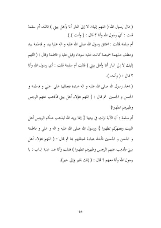 64
‫أ‬‫و‬ ‫أان‬ ‫النار‬ ‫إىل‬ ‫ال‬ ‫إليك‬ ‫اللهم‬ ( ‫هللا‬ ‫رسول‬ ‫فال‬ (
‫سلمة‬ ‫أم‬ ‫قالت‬ ) ‫بييت‬ ‫هل‬
).) ‫أنت‬‫و‬ ( : ‫قال‬ ‫؟‬ ‫أان‬‫و‬ ‫هللا‬ ‫رسول‬ ‫أي‬ : ‫قلت‬
‫بيد‬ ‫فاطمة‬ ‫و‬ ‫بيد‬ ‫عليا‬ ‫اله‬ ‫و‬ ‫عليه‬ ‫هللا‬ ‫صلى‬ ‫هللا‬ ‫رسول‬ ‫اعتنق‬ : ‫قالت‬ ‫سلمة‬ ‫أم‬
‫اللهم‬ ( : ‫وقال‬ ‫فاطمة‬ ‫و‬ ‫عليا‬ ‫وقبل‬ ‫سوداء‬ ‫عليه‬ ‫كانت‬‫مخيصة‬ ‫عليهما‬ ‫وعطف‬
‫قلت‬ ‫سلمة‬ ‫أم‬ ‫قالت‬ ) ‫بييت‬ ‫أهل‬‫و‬ ‫أان‬ ‫النار‬ ‫إىل‬ ‫ال‬ ‫إليك‬
‫أان‬‫و‬ ‫هللا‬ ‫رسول‬ ‫أي‬ :
.) ‫أنت‬‫و‬ ( : ‫قال‬ ‫؟‬
‫و‬ ‫فاطمة‬ ‫و‬ ‫علي‬ ‫على‬ ‫فجللها‬ ‫عباءة‬ ‫اله‬ ‫و‬ ‫عليه‬ ‫هللا‬ ‫صلى‬ ‫هللا‬ ‫رسول‬ ‫اخذ‬ (
‫الرجس‬ ‫عنهم‬ ‫فأذهب‬ ‫بييت‬ ‫أهل‬ ‫هؤالء‬ ‫اللهم‬ ( : ‫قال‬ ‫مث‬ ‫احلسني‬ ‫و‬ ‫احلسن‬
)‫ا‬‫ري‬‫تطه‬ ‫وطهرهم‬
‫أهل‬ ‫الرجس‬ ‫عنكم‬ ‫ليذهب‬ ‫هللا‬ ‫يد‬‫ر‬‫ي‬ ‫إمنا‬ { ‫بيتها‬ ‫يف‬ ‫لت‬‫ز‬‫ن‬ ‫اآلية‬ ‫أن‬ : ‫سلمة‬ ‫أم‬
‫فاطمة‬ ‫و‬ ‫علي‬ ‫و‬ ‫اله‬ ‫و‬ ‫عليه‬ ‫هللا‬ ‫صلى‬ ‫هللا‬ ‫ورسول‬ } ‫ا‬‫ري‬‫تطه‬ ‫كم‬
‫ويطهر‬ ‫البيت‬
‫أهل‬ ‫هؤالء‬ ‫اللهم‬ ( : ‫قال‬ ‫مث‬ ‫هبا‬ ‫فجللهم‬ ‫عباءة‬ ‫فأخذ‬ ‫احلسني‬ ‫و‬ ‫احلسن‬ ‫و‬
‫اي‬ : ‫الباب‬ ‫عتبة‬ ‫عند‬ ‫أان‬‫و‬ ‫فقلت‬ ) ‫ا‬‫ري‬‫تطه‬ ‫وطهرهم‬ ‫الرجس‬ ‫عنهم‬ ‫فأذهب‬ ‫بييت‬
.)‫خري‬ ‫وإىل‬ ‫خبري‬ ‫إنك‬ ( : ‫قال‬ ‫؟‬ ‫معهم‬ ‫أان‬‫و‬ ‫هللا‬ ‫رسول‬
 