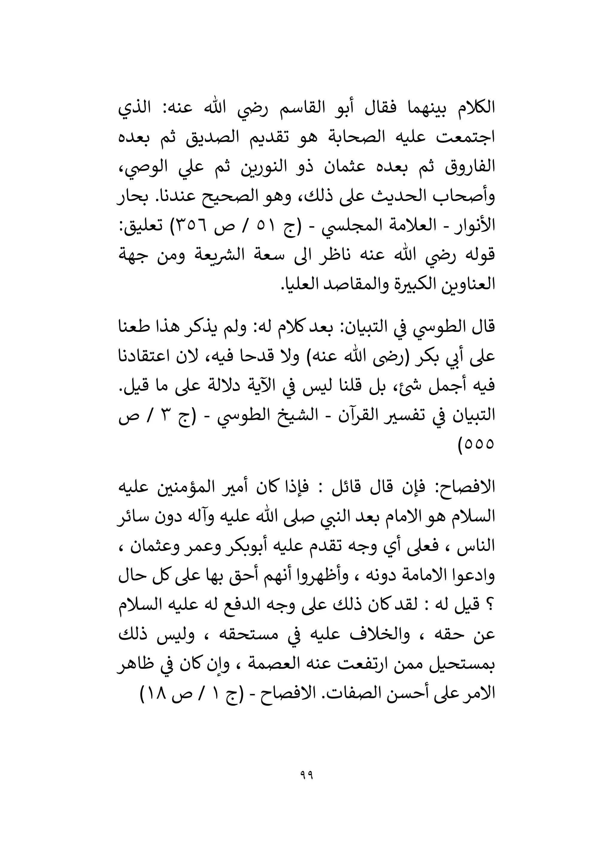 99
‫القاسم‬ ‫أبو‬ ‫فقال‬ ‫بينهما‬ ‫الكالم‬
‫الذي‬ :‫عنه‬ ‫هللا‬ ‫ي‬
‫رض‬
‫بعده‬ ‫ثم‬ ‫الصديق‬ ‫تقديم‬ ‫هو‬ ‫الصحابة‬ ‫عليه‬ ‫اجتمعت‬
، ‫ي‬
‫الوض‬ ‫ي‬
‫عىل‬ ‫ثم‬ ‫النورين‬ ‫ذو‬ ‫عثمان‬ ‫بعده‬ ‫ثم‬ ‫الفاروق‬
.‫عندنا‬ ‫الصحيح‬ ‫وهو‬ ،‫ذلك‬ ‫عىل‬ ‫الحديث‬ ‫وأصحاب‬
‫بحار‬
‫األنوار‬
-
‫ي‬
‫المجلس‬ ‫العالمة‬
-
‫(ج‬
51
‫ص‬ /
356
)
:‫تعليق‬
‫جهة‬ ‫ومن‬ ‫يعة‬ ‫ر‬
‫الش‬ ‫سعة‬ ‫ال‬ ‫ناظر‬ ‫عنه‬ ‫هللا‬ ‫ي‬
‫رض‬ ‫قوله‬
‫ة‬ ‫ر‬
‫الكبي‬ ‫العناوين‬
.‫العليا‬ ‫والمقاصد‬
‫ي‬
‫ف‬ ‫ي‬
‫الطوش‬ ‫قال‬
‫طعنا‬ ‫هذا‬ ‫يذكر‬ ‫ولم‬ :‫له‬ ‫كالم‬‫بعد‬ :‫التبيان‬
‫اعتقادنا‬ ‫الن‬ ،‫فيه‬ ‫قدحا‬ ‫وال‬ )‫عنه‬ ‫هللا‬ ‫(رض‬ ‫بكر‬ ‫ي‬
‫أن‬ ‫عىل‬
.‫قيل‬ ‫ما‬ ‫عىل‬ ‫داللة‬ ‫اآلية‬ ‫ي‬
‫ف‬ ‫ليس‬ ‫قلنا‬ ‫بل‬ ،‫ئ‬ ‫ر‬
‫ش‬ ‫أجمل‬ ‫فيه‬
‫التبيان‬
‫آن‬
‫القر‬ ‫ر‬
‫تفسي‬ ‫ي‬
‫ف‬
-
‫ي‬
‫الطوش‬ ‫الشيخ‬
-
‫(ج‬
3
‫ص‬ /
555
)
‫عليه‬ ‫ر‬
‫المؤمني‬ ‫ر‬
‫أمي‬ ‫كان‬ ‫فإذا‬ : ‫قائل‬ ‫قال‬ ‫فإن‬ :‫االفصاح‬
‫سائر‬ ‫دون‬ ‫وآله‬ ‫عليه‬ ‫هللا‬ ‫صىل‬ ‫ي‬
‫النن‬ ‫بعد‬ ‫االمام‬ ‫هو‬ ‫السالم‬
، ‫وعثمان‬ ‫وعمر‬ ‫أبوبكر‬ ‫عليه‬ ‫تقدم‬ ‫وجه‬ ‫أي‬ ‫فعىل‬ ، ‫الناس‬
‫كل‬‫عىل‬ ‫بها‬ ‫أحق‬ ‫أنهم‬ ‫وأظهروا‬ ، ‫دونه‬ ‫االمامة‬ ‫وادعوا‬
‫حال‬
‫السالم‬ ‫عليه‬ ‫له‬ ‫الدفع‬ ‫وجه‬ ‫عىل‬ ‫ذلك‬ ‫كان‬‫لقد‬ : ‫له‬ ‫قيل‬ ‫؟‬
‫ذلك‬ ‫وليس‬ ، ‫مستحقه‬ ‫ي‬
‫ف‬ ‫عليه‬ ‫والخالف‬ ، ‫حقه‬ ‫عن‬
‫ظاهر‬ ‫ي‬
‫ف‬ ‫كان‬ ‫وإن‬ ، ‫العصمة‬ ‫عنه‬ ‫ارتفعت‬ ‫ممن‬ ‫بمستحيل‬
‫االفصاح‬ .‫الصفات‬ ‫أحسن‬ ‫عىل‬ ‫االمر‬
-
‫(ج‬
1
‫ص‬ /
18
)
 