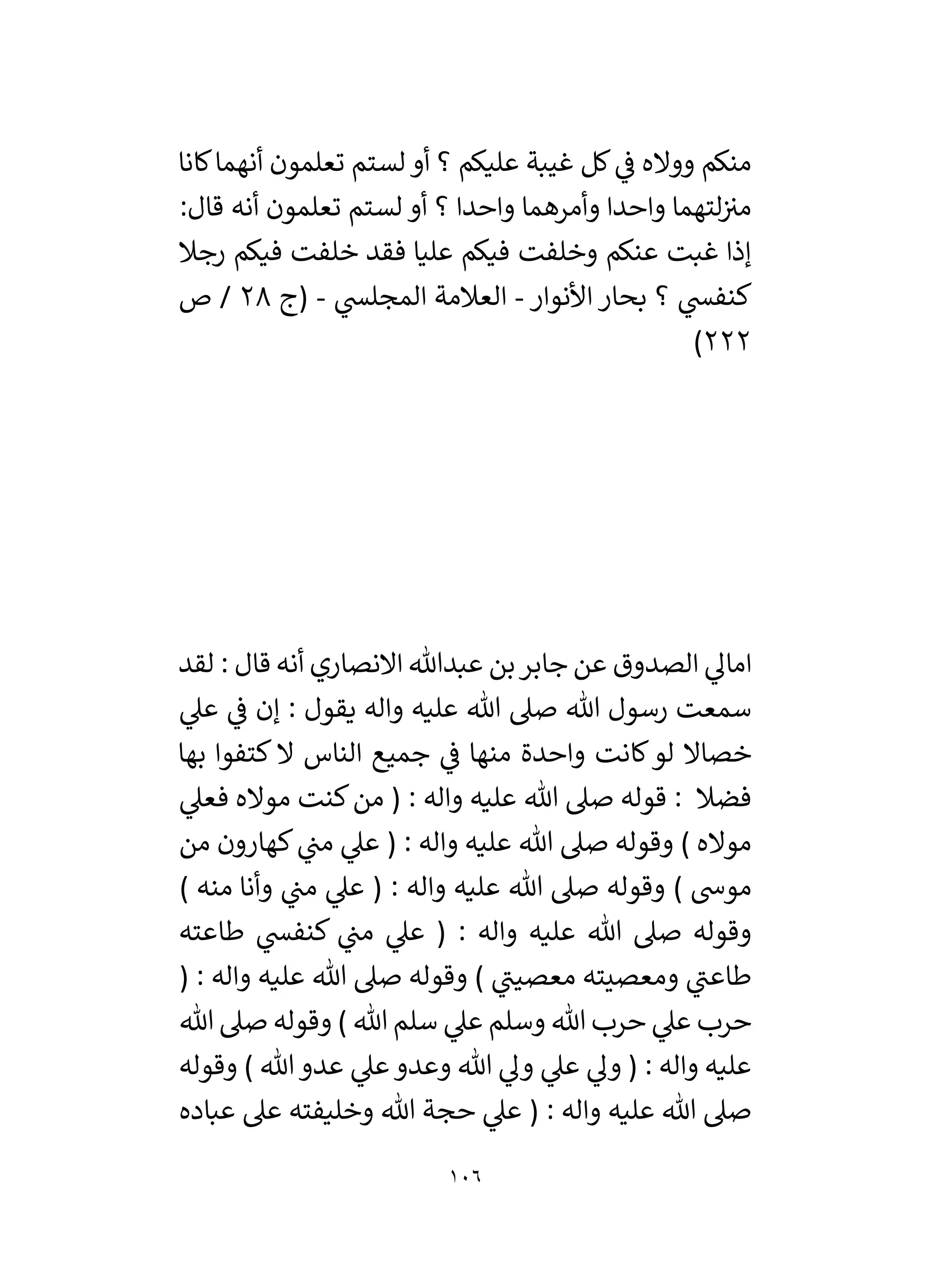 106
‫كانا‬‫أنهما‬ ‫تعلمون‬ ‫لستم‬‫أو‬ ‫؟‬ ‫عليكم‬ ‫غيبة‬ ‫كل‬ ‫ي‬
‫ف‬ ‫وواله‬ ‫منكم‬
:‫قال‬ ‫أنه‬ ‫تعلمون‬ ‫لستم‬ ‫أو‬ ‫؟‬ ‫واحدا‬ ‫وأمرهما‬ ‫واحدا‬ ‫لتهما‬‫مي‬
‫رجال‬ ‫فيكم‬ ‫خلفت‬ ‫فقد‬ ‫عليا‬ ‫فيكم‬ ‫وخلفت‬ ‫عنكم‬ ‫غبت‬ ‫إذا‬
‫األنوار‬ ‫بحار‬ ‫؟‬ ‫ي‬
‫كنفس‬
-
‫ي‬
‫المجلس‬ ‫العالمة‬
-
‫(ج‬
28
‫ص‬ /
222
)
‫الصدوق‬ ‫ي‬
‫امال‬
‫لقد‬ : ‫قال‬ ‫أنه‬ ‫االنصاري‬ ‫عبدهللا‬ ‫بن‬‫جابر‬ ‫عن‬
‫ي‬
‫عىل‬ ‫ي‬
‫ف‬ ‫إن‬ : ‫يقول‬ ‫واله‬ ‫عليه‬ ‫هللا‬ ‫صىل‬ ‫هللا‬ ‫رسول‬ ‫سمعت‬
‫بها‬ ‫كتفوا‬ ‫ال‬ ‫الناس‬ ‫جميع‬ ‫ي‬
‫ف‬ ‫منها‬ ‫واحدة‬ ‫كانت‬‫لو‬ ‫خصاال‬
‫ي‬
‫فعىل‬ ‫مواله‬ ‫كنت‬‫من‬ ( : ‫واله‬ ‫عليه‬ ‫هللا‬ ‫صىل‬ ‫قوله‬ : ‫فضال‬
‫من‬ ‫كهارون‬ ‫ي‬
‫من‬ ‫ي‬
‫عىل‬ ( : ‫واله‬ ‫عليه‬ ‫هللا‬ ‫صىل‬ ‫وقوله‬ ) ‫مواله‬
‫م‬
) ‫منه‬ ‫وأنا‬ ‫ي‬
‫من‬ ‫ي‬
‫عىل‬ ( : ‫واله‬ ‫عليه‬ ‫هللا‬ ‫صىل‬ ‫وقوله‬ ) ‫وش‬
‫طاعته‬ ‫ي‬
‫كنفس‬ ‫ي‬
‫من‬ ‫ي‬
‫عىل‬ ( : ‫واله‬ ‫عليه‬ ‫هللا‬ ‫صىل‬ ‫وقوله‬
( : ‫واله‬ ‫عليه‬ ‫هللا‬ ‫صىل‬ ‫وقوله‬ ) ‫ي‬
‫معصين‬ ‫ومعصيته‬ ‫ي‬
‫طاعن‬
‫هللا‬ ‫صىل‬ ‫وقوله‬ ) ‫هللا‬ ‫سلم‬ ‫ي‬
‫عىل‬ ‫وسلم‬ ‫هللا‬ ‫حرب‬ ‫ي‬
‫عىل‬ ‫حرب‬
‫هللا‬‫عدو‬ ‫ي‬
‫عىل‬‫وعدو‬ ‫هللا‬ ‫ي‬
‫ول‬ ‫ي‬
‫عىل‬ ‫ي‬
‫ول‬ ( : ‫واله‬ ‫عليه‬
‫وقوله‬ )
‫عباده‬ ‫عىل‬ ‫وخليفته‬ ‫هللا‬ ‫حجة‬ ‫ي‬
‫عىل‬ ( : ‫واله‬ ‫عليه‬ ‫هللا‬ ‫صىل‬
 