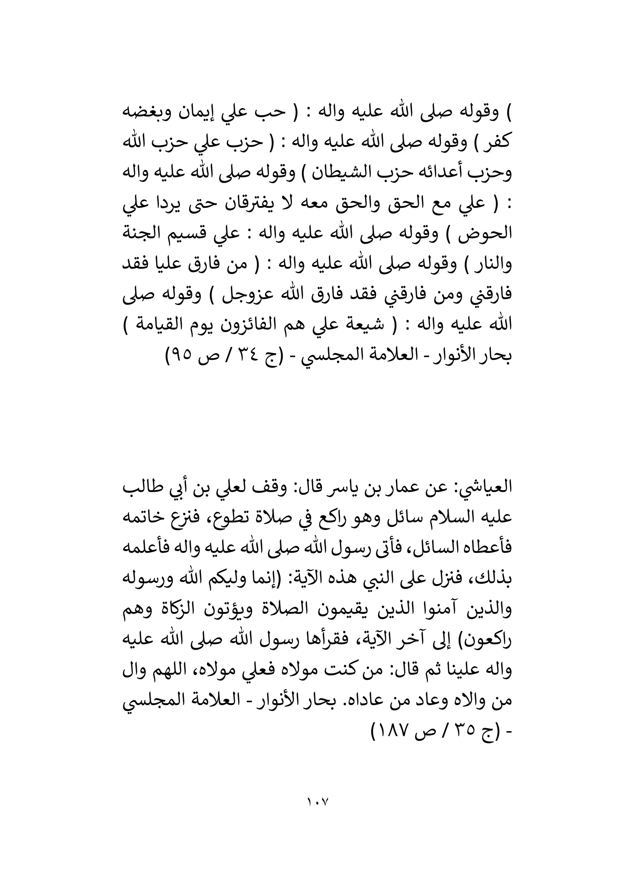 107
‫وبغضه‬ ‫إيمان‬ ‫ي‬
‫عىل‬ ‫حب‬ ( : ‫واله‬ ‫عليه‬ ‫هللا‬ ‫صىل‬ ‫وقوله‬ )
‫هللا‬ ‫حزب‬ ‫ي‬
‫عىل‬ ‫حزب‬ ( : ‫واله‬ ‫عليه‬ ‫هللا‬ ‫صىل‬ ‫وقوله‬ ) ‫كفر‬
‫واله‬ ‫عليه‬ ‫هللا‬ ‫صىل‬ ‫وقوله‬ ) ‫الشيطان‬ ‫حزب‬ ‫أعدائه‬ ‫وحزب‬
‫حن‬ ‫قان‬‫يفي‬ ‫ال‬ ‫معه‬ ‫والحق‬ ‫الحق‬ ‫مع‬ ‫ي‬
‫عىل‬ ( :
‫ي‬
‫عىل‬ ‫يردا‬
‫الجنة‬ ‫قسيم‬ ‫ي‬
‫عىل‬ : ‫واله‬ ‫عليه‬ ‫هللا‬ ‫صىل‬ ‫وقوله‬ ) ‫الحوض‬
‫فقد‬ ‫عليا‬ ‫فارق‬ ‫من‬ ( : ‫واله‬ ‫عليه‬ ‫هللا‬ ‫صىل‬ ‫وقوله‬ ) ‫والنار‬
‫صىل‬ ‫وقوله‬ ) ‫عزوجل‬ ‫هللا‬ ‫فارق‬ ‫فقد‬ ‫ي‬
‫فارقن‬ ‫ومن‬ ‫ي‬
‫فارقن‬
) ‫القيامة‬ ‫يوم‬ ‫الفائزون‬ ‫هم‬ ‫ي‬
‫عىل‬ ‫شيعة‬ ( : ‫واله‬ ‫عليه‬ ‫هللا‬
‫األنوار‬‫بحار‬
-
‫ي‬
‫المجلس‬ ‫العالمة‬
-
‫(ج‬
34
‫ص‬ /
95
)
‫طالب‬ ‫ي‬
‫أن‬ ‫بن‬ ‫ي‬
‫لعىل‬ ‫وقف‬ :‫قال‬ ‫يارس‬ ‫بن‬ ‫عمار‬ ‫عن‬ : ‫ي‬
‫ر‬
‫العياش‬
‫خاتمه‬ ‫ع‬
‫في‬ ،‫تطوع‬ ‫صالة‬ ‫ي‬
‫ف‬ ‫اكع‬‫ر‬ ‫وهو‬ ‫سائل‬ ‫السالم‬ ‫عليه‬
‫فأعلمه‬ ‫واله‬ ‫عليه‬ ‫هللا‬ ‫صىل‬ ‫هللا‬ ‫رسول‬ ‫فأن‬ ،‫السائل‬ ‫فأعطاه‬
‫ورسوله‬ ‫هللا‬ ‫وليكم‬ ‫(إنما‬ :‫اآلية‬ ‫هذه‬ ‫ي‬
‫النن‬ ‫عىل‬ ‫ل‬‫في‬ ،‫بذلك‬
‫يقيمون‬ ‫الذين‬ ‫آمنوا‬ ‫والذين‬
‫وهم‬ ‫كاة‬
‫ز‬‫ال‬ ‫ويؤتون‬ ‫الصالة‬
‫عليه‬ ‫هللا‬ ‫صىل‬ ‫هللا‬ ‫رسول‬ ‫أها‬‫ر‬‫فق‬ ،‫اآلية‬ ‫آخر‬ ‫إل‬ )‫اكعون‬‫ر‬
‫وال‬ ‫اللهم‬ ،‫مواله‬ ‫ي‬
‫فعىل‬ ‫مواله‬ ‫كنت‬‫من‬ :‫قال‬ ‫ثم‬ ‫علينا‬ ‫واله‬
‫األنوار‬ ‫بحار‬ .‫عاداه‬ ‫من‬ ‫وعاد‬ ‫وااله‬ ‫من‬
-
‫ي‬
‫المجلس‬ ‫العالمة‬
-
‫(ج‬
35
‫ص‬ /
187
)
 