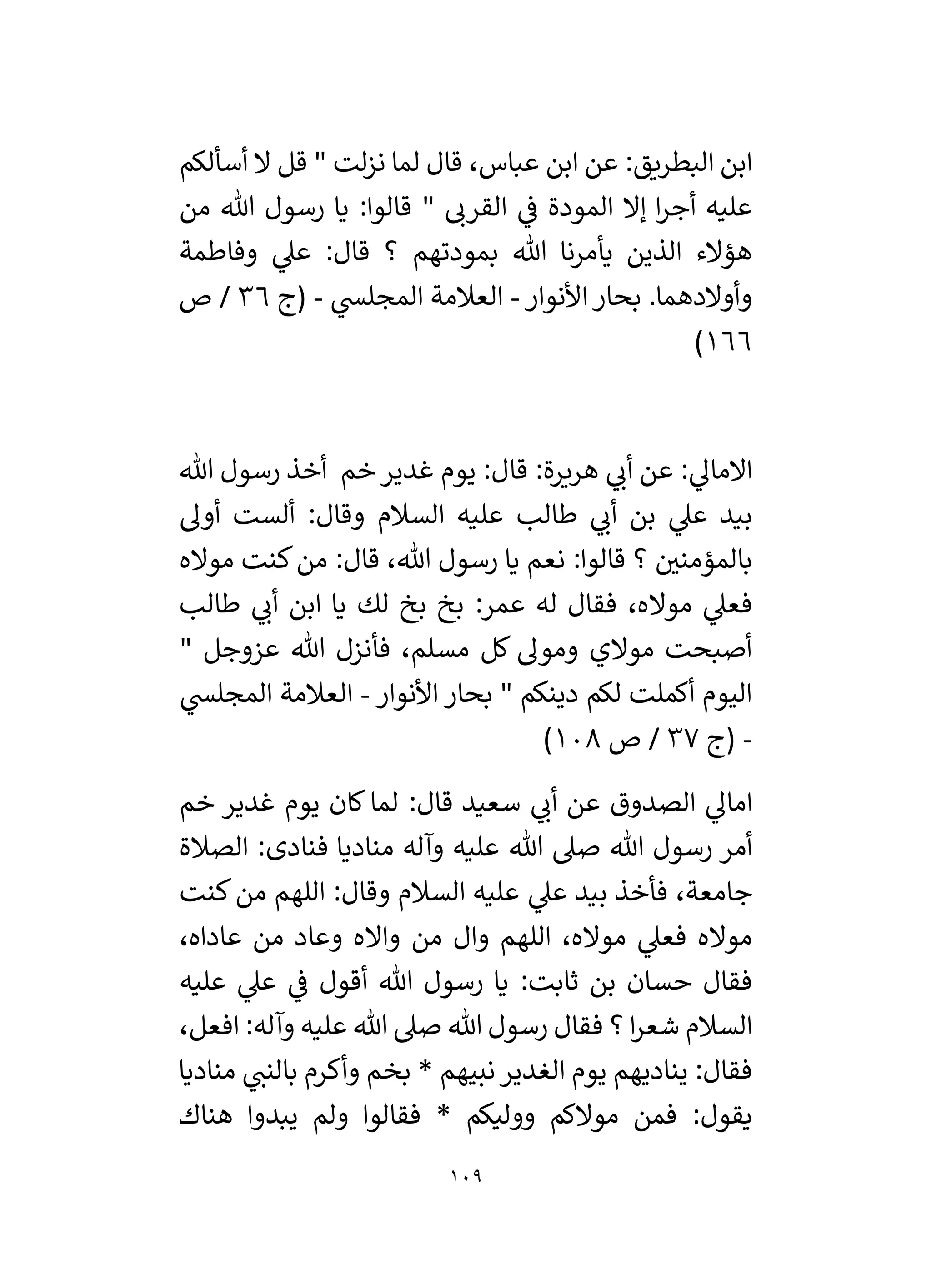 109
‫أسألكم‬ ‫ال‬ ‫قل‬ " ‫لت‬‫ز‬‫ن‬ ‫لما‬ ‫قال‬ ،‫عباس‬ ‫ابن‬ ‫عن‬ :‫البطريق‬ ‫ابن‬
‫ا‬‫ر‬‫أج‬ ‫عليه‬
‫ي‬
‫ف‬ ‫المودة‬ ‫إال‬
‫من‬ ‫هللا‬ ‫رسول‬ ‫يا‬ :‫قالوا‬ " ‫القرن‬
‫وفاطمة‬ ‫ي‬
‫عىل‬ :‫قال‬ ‫؟‬ ‫بمودتهم‬ ‫هللا‬ ‫يأمرنا‬ ‫الذين‬ ‫هؤالء‬
‫األنوار‬‫بحار‬ .‫وأوالدهما‬
-
‫ي‬
‫المجلس‬ ‫العالمة‬
-
‫(ج‬
36
‫ص‬ /
166
)
‫هللا‬ ‫رسول‬ ‫أخذ‬ ‫خم‬‫غدير‬ ‫يوم‬ :‫قال‬ :‫هريرة‬ ‫ي‬
‫أن‬ ‫عن‬ : ‫ي‬
‫االمال‬
‫أو‬ ‫ألست‬ :‫وقال‬ ‫السالم‬ ‫عليه‬ ‫طالب‬ ‫ي‬
‫أن‬ ‫بن‬ ‫ي‬
‫عىل‬ ‫بيد‬
‫ل‬
‫مواله‬ ‫كنت‬‫من‬ :‫قال‬ ،‫هللا‬ ‫رسول‬ ‫يا‬ ‫نعم‬ :‫قالوا‬ ‫؟‬ ‫ر‬
‫بالمؤمني‬
‫طالب‬ ‫ي‬
‫أن‬ ‫ابن‬ ‫يا‬ ‫لك‬ ‫بخ‬ ‫بخ‬ :‫عمر‬ ‫له‬ ‫فقال‬ ،‫مواله‬ ‫ي‬
‫فعىل‬
" ‫عزوجل‬ ‫هللا‬ ‫فأنزل‬ ،‫مسلم‬ ‫كل‬ ‫ومول‬ ‫موالي‬ ‫أصبحت‬
‫األنوار‬ ‫بحار‬ " ‫دينكم‬ ‫لكم‬ ‫أكملت‬ ‫اليوم‬
-
‫ي‬
‫المجلس‬ ‫العالمة‬
-
‫(ج‬
37
‫ص‬ /
108
)
:‫قال‬ ‫سعيد‬ ‫ي‬
‫أن‬ ‫عن‬ ‫الصدوق‬ ‫ي‬
‫امال‬
‫خم‬ ‫غدير‬ ‫يوم‬ ‫كان‬‫لما‬
‫الصالة‬ :‫فنادى‬ ‫مناديا‬ ‫وآله‬ ‫عليه‬ ‫هللا‬ ‫صىل‬ ‫هللا‬ ‫رسول‬ ‫أمر‬
‫كنت‬‫من‬ ‫اللهم‬ :‫وقال‬ ‫السالم‬ ‫عليه‬ ‫ي‬
‫عىل‬ ‫بيد‬ ‫فأخذ‬ ،‫جامعة‬
،‫عاداه‬ ‫من‬ ‫وعاد‬ ‫وااله‬ ‫من‬ ‫وال‬ ‫اللهم‬ ،‫مواله‬ ‫ي‬
‫فعىل‬ ‫مواله‬
‫عليه‬ ‫ي‬
‫عىل‬ ‫ي‬
‫ف‬ ‫أقول‬ ‫هللا‬ ‫رسول‬ ‫يا‬ :‫ثابت‬ ‫بن‬ ‫حسان‬ ‫فقال‬
‫ص‬ ‫هللا‬ ‫رسول‬ ‫فقال‬ ‫؟‬ ‫ا‬‫ر‬‫شع‬ ‫السالم‬
،‫افعل‬ :‫وآله‬ ‫عليه‬ ‫هللا‬ ‫ىل‬
‫مناديا‬ ‫ي‬
‫بالنن‬ ‫وأكرم‬ ‫بخم‬ * ‫نبيهم‬‫الغدير‬ ‫يوم‬ ‫يناديهم‬ :‫فقال‬
‫هناك‬ ‫يبدوا‬ ‫ولم‬ ‫فقالوا‬ * ‫ووليكم‬ ‫موالكم‬ ‫فمن‬ :‫يقول‬
 