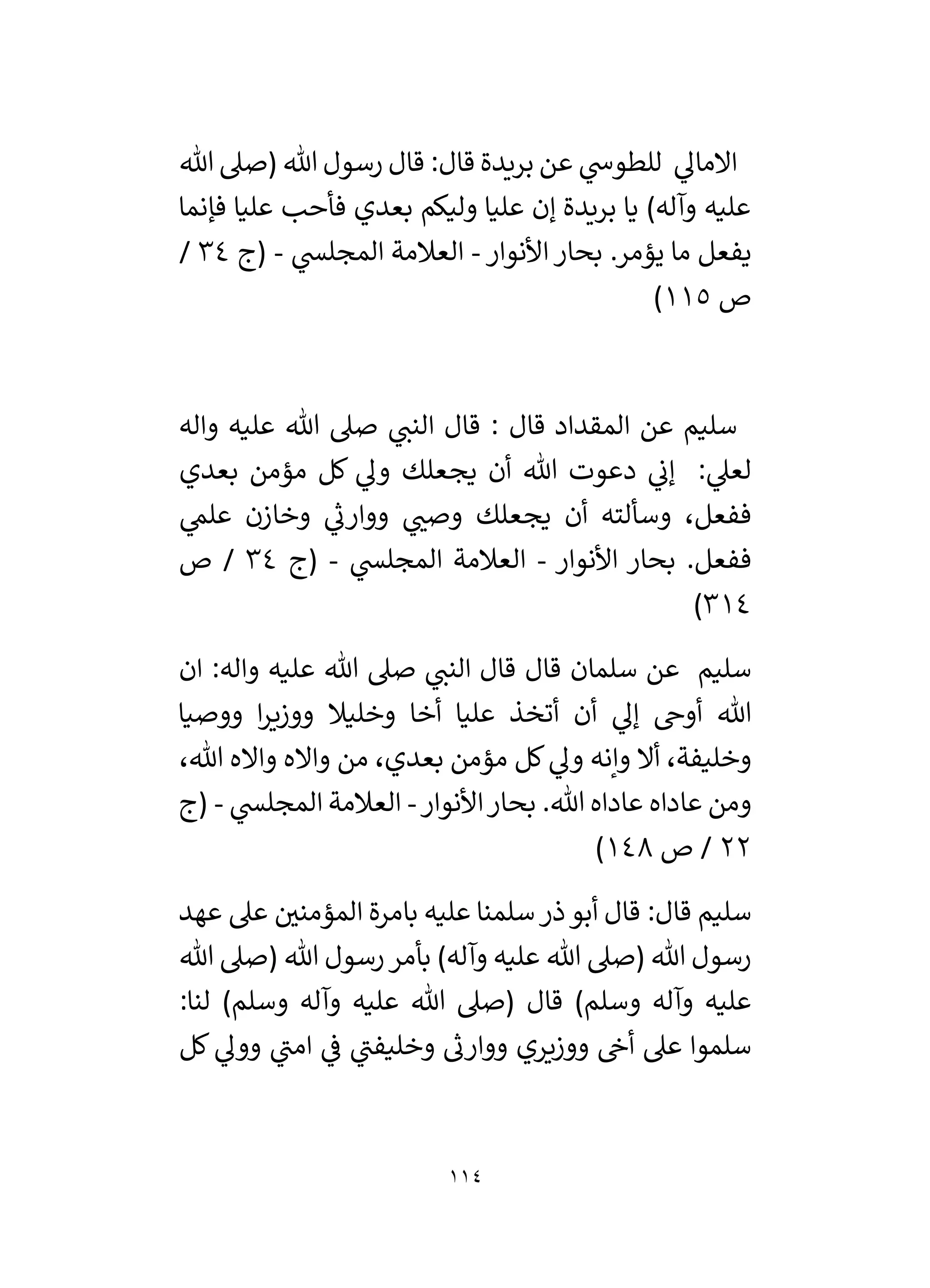 114
‫هللا‬ ‫(صىل‬ ‫هللا‬ ‫رسول‬ ‫قال‬ :‫قال‬ ‫بريدة‬ ‫عن‬ ‫ي‬
‫للطوش‬ ‫ي‬
‫االمال‬
‫فإنما‬ ‫عليا‬ ‫فأحب‬ ‫بعدي‬ ‫وليكم‬ ‫عليا‬ ‫إن‬ ‫بريدة‬ ‫يا‬ )‫وآله‬ ‫عليه‬
‫األنو‬ ‫بحار‬ .‫يؤمر‬ ‫ما‬ ‫يفعل‬
‫ار‬
-
‫ي‬
‫المجلس‬ ‫العالمة‬
-
‫(ج‬
34
/
‫ص‬
115
)
‫واله‬ ‫عليه‬ ‫هللا‬ ‫صىل‬ ‫ي‬
‫النن‬ ‫قال‬ : ‫قال‬ ‫المقداد‬ ‫عن‬ ‫سليم‬
‫بعدي‬ ‫مؤمن‬ ‫كل‬ ‫ي‬
‫ول‬ ‫يجعلك‬ ‫أن‬ ‫هللا‬ ‫دعوت‬ ‫ي‬
‫إن‬ : ‫ي‬
‫لعىل‬
‫ي‬
‫علم‬ ‫وخازن‬ ‫ي‬
‫ر‬
‫ووارن‬ ‫ي‬ ‫ر‬
‫وصن‬ ‫يجعلك‬ ‫أن‬ ‫وسألته‬ ،‫ففعل‬
‫األنوار‬ ‫بحار‬ .‫ففعل‬
-
‫ي‬
‫المجلس‬ ‫العالمة‬
-
‫(ج‬
34
‫ص‬ /
314
)
‫ان‬ :‫واله‬ ‫عليه‬ ‫هللا‬ ‫صىل‬ ‫ي‬
‫النن‬ ‫قال‬ ‫قال‬ ‫سلمان‬ ‫عن‬ ‫سليم‬
‫ووصيا‬ ‫ا‬‫ر‬‫ووزي‬ ‫وخليال‬ ‫أخا‬ ‫عليا‬ ‫أتخذ‬ ‫أن‬ ‫ي‬
‫إل‬ ‫أوخ‬ ‫هللا‬
،‫هللا‬ ‫وااله‬ ‫وااله‬ ‫من‬ ،‫بعدي‬ ‫مؤمن‬ ‫كل‬ ‫ي‬
‫ول‬ ‫وإنه‬ ‫أال‬ ،‫وخليفة‬
‫األنوار‬‫بحار‬ .‫هللا‬ ‫عاداه‬ ‫عاداه‬ ‫ومن‬
-
‫ي‬
‫المجلس‬ ‫العالمة‬
-
‫(ج‬
22
‫ص‬ /
148
)
‫سلمنا‬‫ذر‬‫أبو‬ ‫قال‬ :‫قال‬ ‫سليم‬
‫عهد‬ ‫عىل‬ ‫ر‬
‫المؤمني‬ ‫بامرة‬ ‫عليه‬
‫هللا‬ ‫(صىل‬ ‫هللا‬ ‫رسول‬‫بأمر‬ )‫وآله‬ ‫عليه‬ ‫هللا‬ ‫(صىل‬ ‫هللا‬ ‫رسول‬
:‫لنا‬ )‫وسلم‬ ‫وآله‬ ‫عليه‬ ‫هللا‬ ‫(صىل‬ ‫قال‬ )‫وسلم‬ ‫وآله‬ ‫عليه‬
‫كل‬ ‫ي‬
‫وول‬ ‫ي‬
‫امن‬ ‫ي‬
‫ف‬ ‫ي‬
‫وخليفن‬ ‫ر‬
‫ووارن‬ ‫ووزيري‬ ‫أخ‬ ‫عىل‬ ‫سلموا‬
 