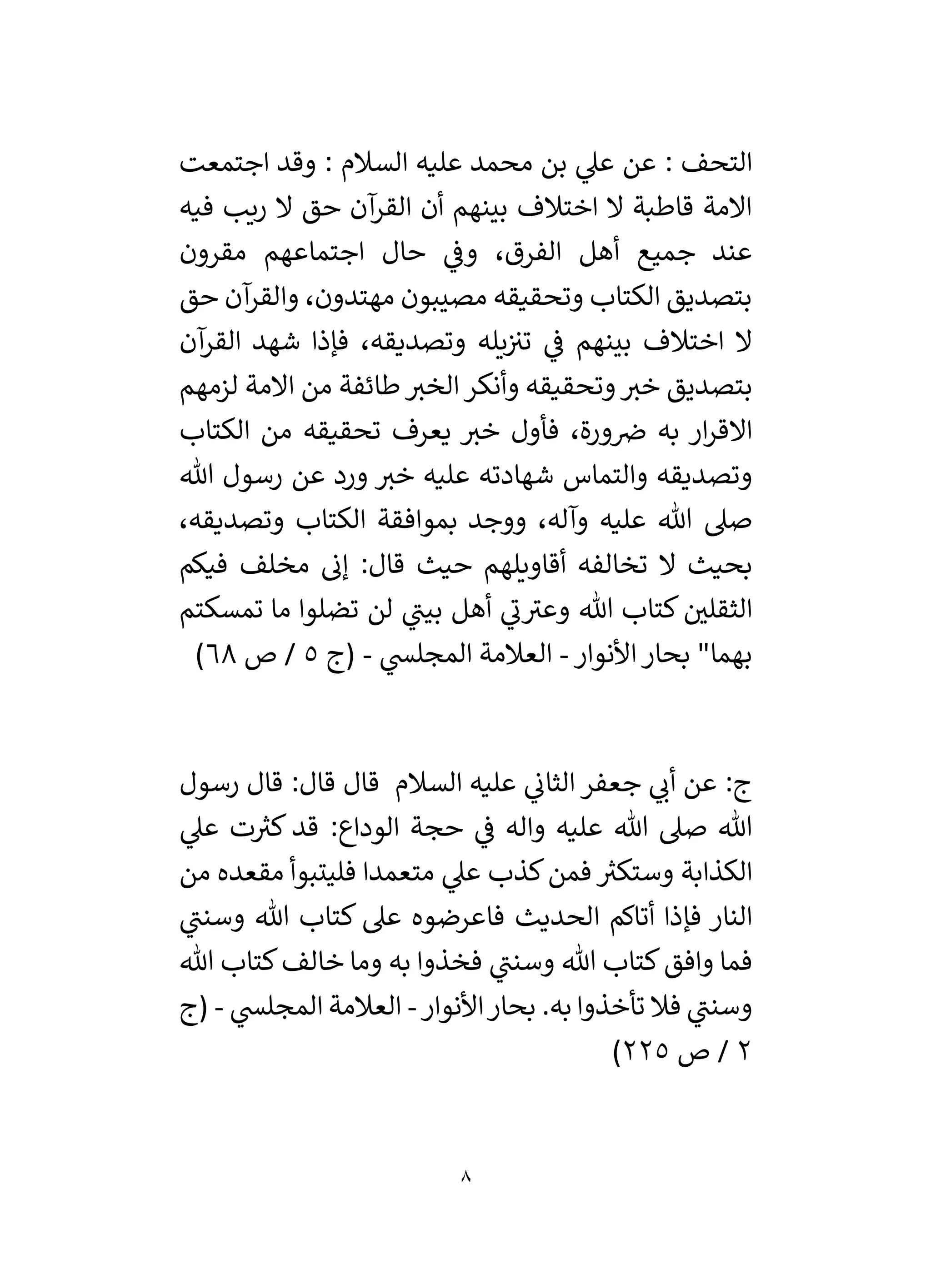 8
‫اجتمعت‬ ‫وقد‬ : ‫السالم‬ ‫عليه‬ ‫محمد‬ ‫بن‬ ‫ي‬
‫عىل‬ ‫عن‬ : ‫التحف‬
‫فيه‬ ‫ريب‬ ‫ال‬ ‫حق‬ ‫آن‬
‫القر‬ ‫أن‬ ‫بينهم‬ ‫اختالف‬ ‫ال‬ ‫قاطبة‬ ‫االمة‬
‫م‬ ‫اجتماعهم‬ ‫حال‬ ‫ي‬
‫وف‬ ،‫الفرق‬ ‫أهل‬ ‫جميع‬ ‫عند‬
‫قرون‬
‫حق‬ ‫آن‬
‫والقر‬ ،‫مهتدون‬ ‫مصيبون‬ ‫وتحقيقه‬ ‫الكتاب‬ ‫بتصديق‬
‫آن‬
‫القر‬ ‫شهد‬ ‫فإذا‬ ،‫وتصديقه‬ ‫يله‬‫تي‬ ‫ي‬
‫ف‬ ‫بينهم‬ ‫اختالف‬ ‫ال‬
‫لزمهم‬ ‫االمة‬ ‫من‬ ‫طائفة‬‫الخي‬‫وأنكر‬ ‫وتحقيقه‬‫خي‬ ‫بتصديق‬
‫الكتاب‬ ‫من‬ ‫تحقيقه‬ ‫يعرف‬ ‫خي‬ ‫فأول‬ ،‫ورة‬‫ض‬ ‫به‬ ‫ار‬‫ر‬‫االق‬
‫هللا‬ ‫رسول‬ ‫عن‬ ‫ورد‬ ‫خي‬ ‫عليه‬ ‫شهادته‬ ‫والتماس‬ ‫وتصديقه‬
‫صىل‬
،‫وتصديقه‬ ‫الكتاب‬ ‫بموافقة‬ ‫ووجد‬ ،‫وآله‬ ‫عليه‬ ‫هللا‬
‫فيكم‬ ‫مخلف‬ ‫إن‬ :‫قال‬ ‫حيث‬ ‫أقاويلهم‬ ‫تخالفه‬ ‫ال‬ ‫بحيث‬
‫تمسكتم‬ ‫ما‬ ‫تضلوا‬ ‫لن‬ ‫ي‬
‫بين‬ ‫أهل‬ ‫ي‬
‫ن‬‫وعي‬ ‫هللا‬ ‫كتاب‬ ‫ر‬
‫الثقلي‬
‫األنوار‬‫بحار‬ "‫بهما‬
-
‫ي‬
‫المجلس‬ ‫العالمة‬
-
‫(ج‬
5
‫ص‬ /
68
)
‫السالم‬ ‫عليه‬ ‫ي‬
‫الثان‬ ‫جعفر‬ ‫ي‬
‫أن‬ ‫عن‬ :‫ج‬
‫قال‬
‫رسول‬ ‫قال‬ :‫قال‬
‫صىل‬ ‫هللا‬
‫ي‬
‫عىل‬ ‫ت‬ ‫ر‬
‫كي‬ ‫قد‬ :‫الوداع‬ ‫حجة‬ ‫ي‬
‫ف‬ ‫واله‬ ‫عليه‬ ‫هللا‬
‫متعمدا‬ ‫ي‬
‫عىل‬ ‫كذب‬‫فمن‬ ‫ر‬
‫وستكي‬ ‫الكذابة‬
‫من‬ ‫مقعده‬ ‫فليتبوأ‬
‫ي‬
‫وسنن‬ ‫هللا‬ ‫كتاب‬ ‫عىل‬ ‫فاعرضوه‬ ‫الحديث‬ ‫أتاكم‬ ‫فإذا‬ ‫النار‬
‫وافق‬ ‫فما‬
‫هللا‬ ‫كتاب‬‫خالف‬ ‫وما‬ ‫به‬ ‫فخذوا‬ ‫ي‬
‫وسنن‬ ‫هللا‬ ‫كتاب‬
.‫به‬ ‫تأخذوا‬ ‫فال‬ ‫ي‬
‫وسنن‬
‫األنوار‬‫بحار‬
-
‫المجل‬ ‫العالمة‬
‫ي‬
‫س‬
-
‫(ج‬
2
‫ص‬ /
225
)
 