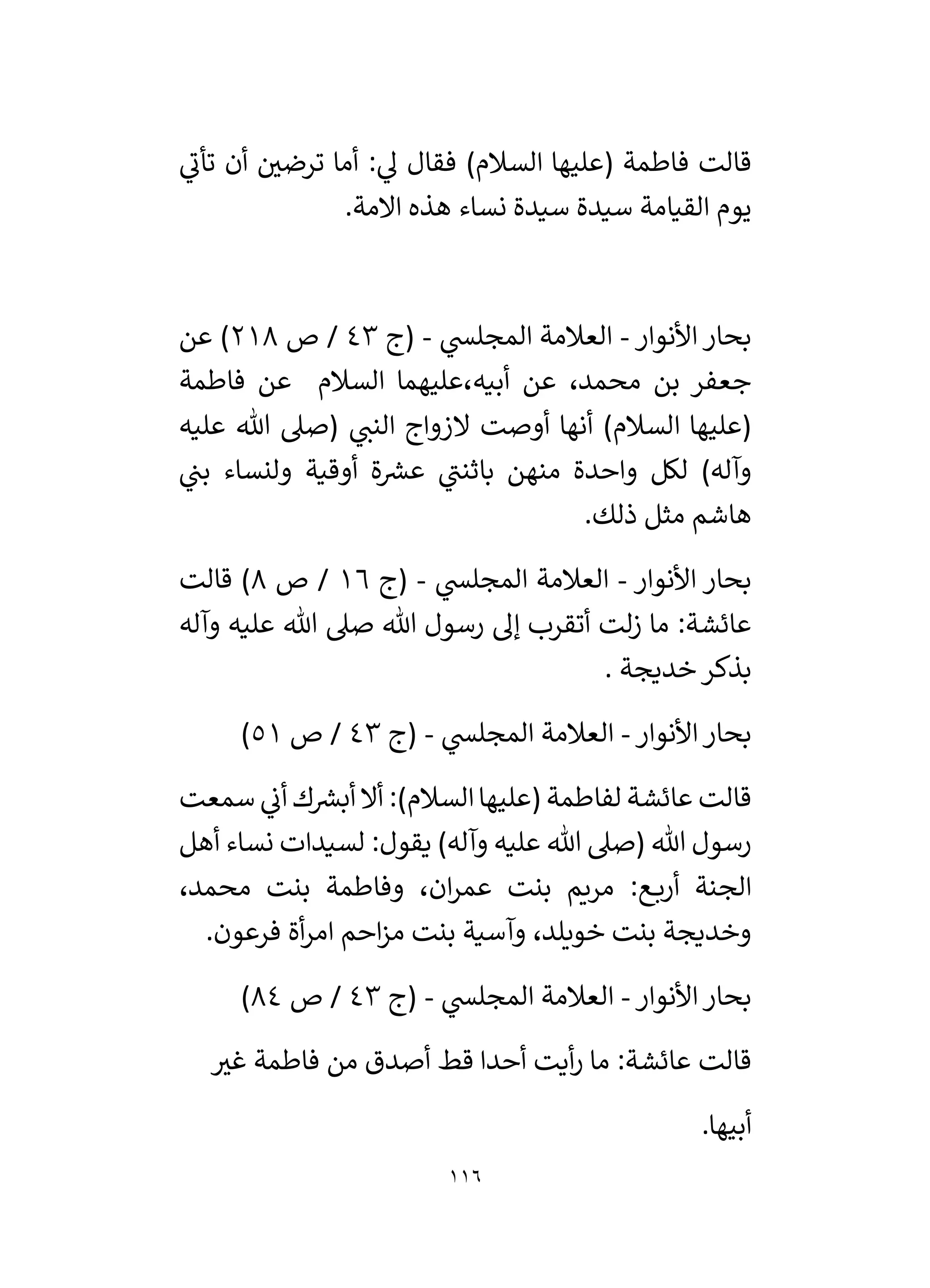 116
‫ي‬
‫تأن‬ ‫أن‬ ‫ر‬
‫ترضي‬ ‫أما‬ : ‫ي‬
‫ل‬ ‫فقال‬ )‫السالم‬ ‫(عليها‬ ‫فاطمة‬ ‫قالت‬
.‫االمة‬ ‫هذه‬ ‫نساء‬ ‫سيدة‬ ‫سيدة‬ ‫القيامة‬ ‫يوم‬
‫األنوار‬ ‫بحار‬
-
‫ي‬
‫المجلس‬ ‫العالمة‬
-
‫(ج‬
43
‫ص‬ /
218
‫عن‬ )
‫فاطمة‬ ‫عن‬ ‫السالم‬ ‫عليهما‬،‫أبيه‬ ‫عن‬ ،‫محمد‬ ‫بن‬ ‫جعفر‬
‫عليه‬ ‫هللا‬ ‫(صىل‬ ‫ي‬
‫النن‬ ‫الزواج‬ ‫أوصت‬ ‫أنها‬ )‫السالم‬ ‫(عليها‬
‫ي‬
‫بن‬ ‫ولنساء‬ ‫أوقية‬ ‫ة‬ ‫ر‬
‫عش‬ ‫ي‬
‫باثنن‬ ‫منهن‬ ‫واحدة‬ ‫لكل‬ )‫وآله‬
.‫ذلك‬ ‫مثل‬ ‫هاشم‬
‫األنوار‬ ‫بحار‬
-
‫ي‬
‫المجلس‬ ‫العالمة‬
-
‫(ج‬
16
‫ص‬ /
8
‫قالت‬ )
‫صىل‬ ‫هللا‬ ‫رسول‬ ‫إل‬ ‫أتقرب‬ ‫لت‬‫ز‬ ‫ما‬ :‫عائشة‬
‫وآله‬ ‫عليه‬ ‫هللا‬
. ‫خديجة‬‫بذكر‬
‫األنوار‬‫بحار‬
-
‫ي‬
‫المجلس‬ ‫العالمة‬
-
‫(ج‬
43
‫ص‬ /
51
)
‫سمعت‬ ‫ي‬
‫أن‬ ‫ك‬ ‫ر‬
‫أبش‬ ‫أال‬ :)‫السالم‬‫(عليها‬ ‫لفاطمة‬ ‫عائشة‬ ‫قالت‬
‫أهل‬ ‫نساء‬ ‫لسيدات‬ :‫يقول‬ )‫وآله‬ ‫عليه‬ ‫هللا‬ ‫(صىل‬ ‫هللا‬ ‫رسول‬
،‫محمد‬ ‫بنت‬ ‫وفاطمة‬ ،‫ان‬‫ر‬‫عم‬ ‫بنت‬ ‫مريم‬ :‫ع‬‫أرب‬ ‫الجنة‬
‫وآسية‬ ،‫خويلد‬ ‫بنت‬ ‫وخديجة‬
.‫فرعون‬ ‫أة‬‫ر‬‫ام‬ ‫احم‬‫ز‬‫م‬ ‫بنت‬
‫األنوار‬‫بحار‬
-
‫ي‬
‫المجلس‬ ‫العالمة‬
-
‫(ج‬
43
‫ص‬ /
84
)
‫ر‬
‫غي‬ ‫فاطمة‬ ‫من‬ ‫أصدق‬ ‫قط‬ ‫أحدا‬ ‫أيت‬‫ر‬ ‫ما‬ :‫عائشة‬ ‫قالت‬
.‫أبيها‬
 