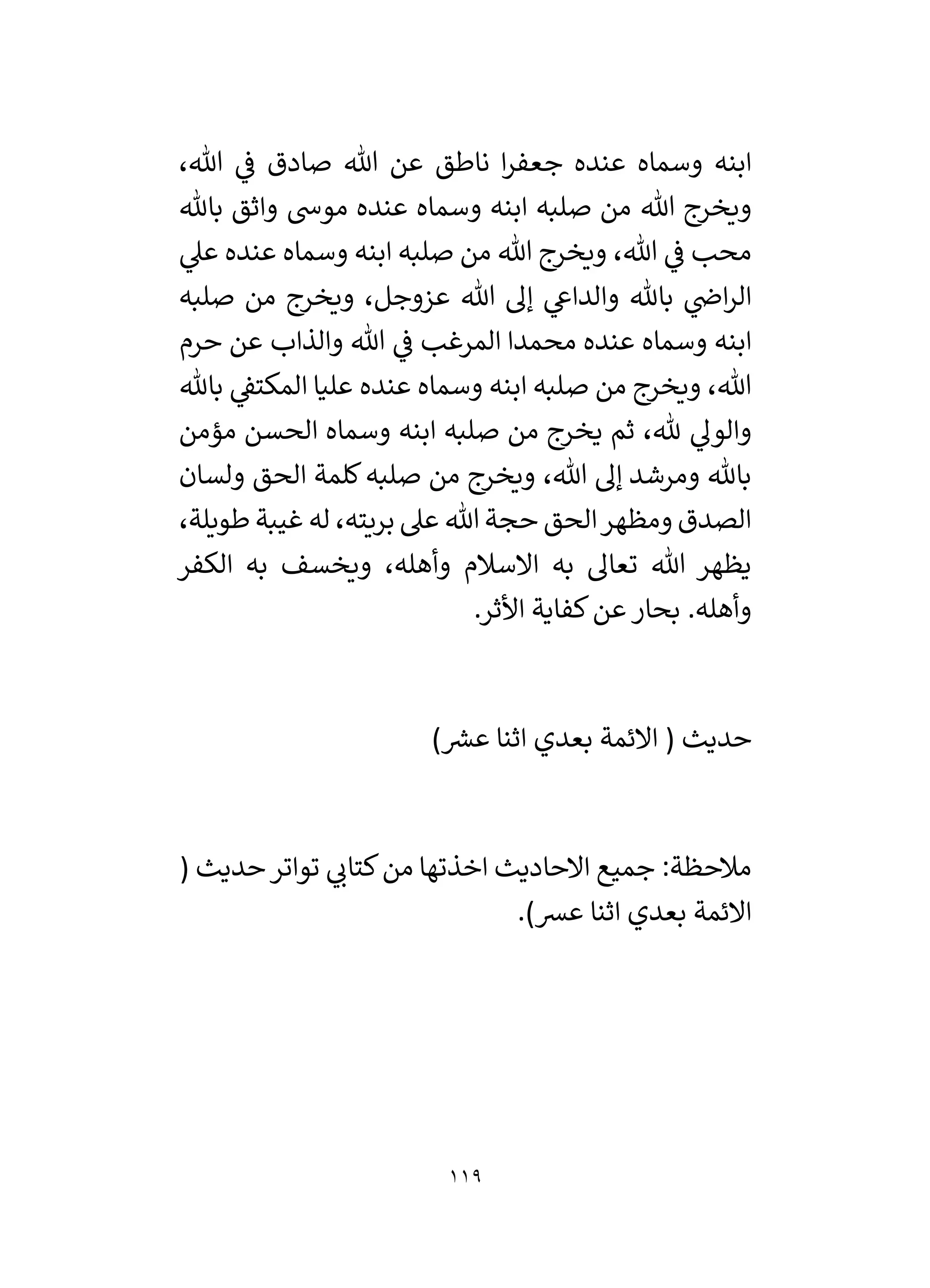 119
،‫هللا‬ ‫ي‬
‫ف‬ ‫صادق‬ ‫هللا‬ ‫عن‬ ‫ناطق‬ ‫ا‬‫ر‬‫جعف‬ ‫عنده‬ ‫وسماه‬ ‫ابنه‬
‫هللا‬ ‫ويخرج‬
‫باهلل‬ ‫واثق‬ ‫موش‬ ‫عنده‬ ‫وسماه‬ ‫ابنه‬ ‫صلبه‬ ‫من‬
‫ي‬
‫عىل‬ ‫عنده‬ ‫وسماه‬ ‫ابنه‬ ‫صلبه‬ ‫من‬ ‫هللا‬ ‫ويخرج‬ ،‫هللا‬ ‫ي‬
‫ف‬ ‫محب‬
‫صلبه‬ ‫من‬ ‫ويخرج‬ ،‫عزوجل‬ ‫هللا‬ ‫إل‬ ‫ي‬
‫والداع‬ ‫باهلل‬ ‫ي‬
‫اض‬‫ر‬‫ال‬
‫حرم‬ ‫عن‬ ‫والذاب‬ ‫هللا‬ ‫ي‬
‫ف‬ ‫المرغب‬ ‫محمدا‬ ‫عنده‬ ‫وسماه‬ ‫ابنه‬
‫باهلل‬ ‫ي‬
‫المكتق‬ ‫عليا‬ ‫عنده‬ ‫وسماه‬ ‫ابنه‬ ‫صلبه‬ ‫من‬ ‫ويخرج‬ ،‫هللا‬
‫ي‬
‫والول‬
‫مؤمن‬ ‫الحسن‬ ‫وسماه‬ ‫ابنه‬ ‫صلبه‬ ‫من‬ ‫يخرج‬ ‫ثم‬ ،‫هلل‬
‫ولسان‬ ‫الحق‬ ‫كلمة‬‫صلبه‬ ‫من‬ ‫ويخرج‬ ،‫هللا‬ ‫إل‬ ‫ومرشد‬ ‫باهلل‬
،‫طويلة‬ ‫غيبة‬ ‫له‬ ،‫بريته‬ ‫عىل‬ ‫هللا‬ ‫حجة‬ ‫الحق‬‫ومظهر‬ ‫الصدق‬
‫الكفر‬ ‫به‬ ‫ويخسف‬ ،‫وأهله‬ ‫االسالم‬ ‫به‬ ‫تعال‬ ‫هللا‬ ‫يظهر‬
.‫األثر‬ ‫كفاية‬‫عن‬‫بحار‬ .‫وأهله‬
) ‫ر‬
‫عش‬ ‫اثنا‬ ‫بعدي‬ ‫االئمة‬ ( ‫حديث‬
( ‫حديث‬‫تواتر‬ ‫ي‬
‫كتان‬‫من‬ ‫اخذتها‬ ‫االحاديث‬ ‫جميع‬ :‫مالحظة‬
.)‫عش‬ ‫اثنا‬ ‫بعدي‬ ‫االئمة‬
 