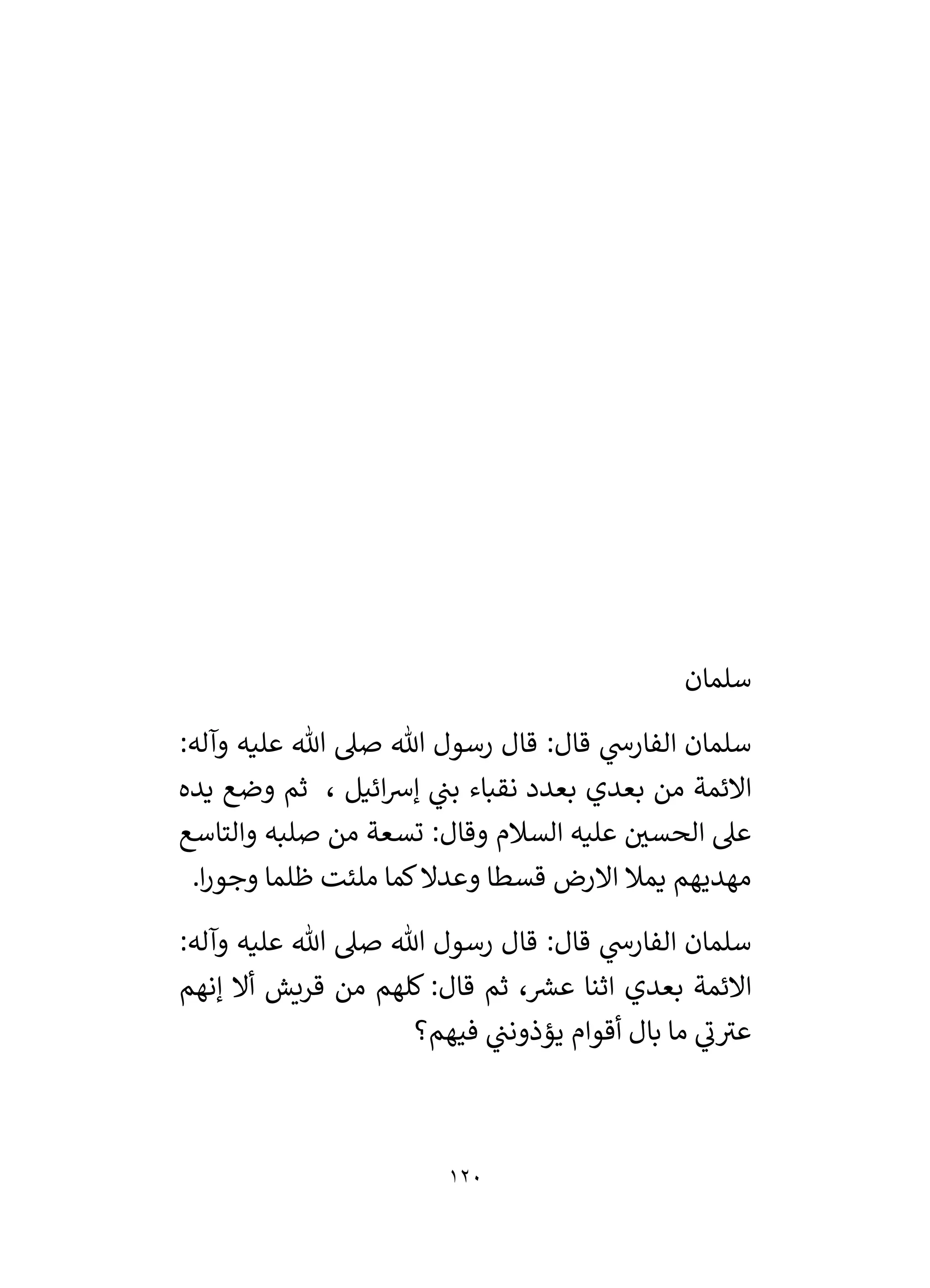 120
‫سلمان‬
:‫وآله‬ ‫عليه‬ ‫هللا‬ ‫صىل‬ ‫هللا‬ ‫رسول‬ ‫قال‬ :‫قال‬ ‫ي‬
‫الفارش‬ ‫سلمان‬
‫يده‬ ‫وضع‬ ‫ثم‬ ، ‫ائيل‬‫رس‬‫إ‬ ‫ي‬
‫بن‬ ‫نقباء‬ ‫بعدد‬ ‫بعدي‬ ‫من‬ ‫االئمة‬
‫والتاسع‬ ‫صلبه‬ ‫من‬ ‫تسعة‬ :‫وقال‬ ‫السالم‬ ‫عليه‬ ‫ر‬
‫الحسي‬ ‫عىل‬
‫يمال‬ ‫مهديهم‬
.‫ا‬‫ر‬‫وجو‬ ‫ظلما‬ ‫ملئت‬ ‫كما‬‫وعدال‬ ‫قسطا‬ ‫االرض‬
:‫وآله‬ ‫عليه‬ ‫هللا‬ ‫صىل‬ ‫هللا‬ ‫رسول‬ ‫قال‬ :‫قال‬ ‫ي‬
‫الفارش‬ ‫سلمان‬
‫إنهم‬ ‫أال‬ ‫قريش‬ ‫من‬ ‫كلهم‬ :‫قال‬ ‫ثم‬ ، ‫ر‬
‫عش‬ ‫اثنا‬ ‫بعدي‬ ‫االئمة‬
‫فيهم؟‬ ‫ي‬
‫يؤذونن‬ ‫أقوام‬ ‫بال‬ ‫ما‬ ‫ي‬
‫ن‬‫عي‬
 