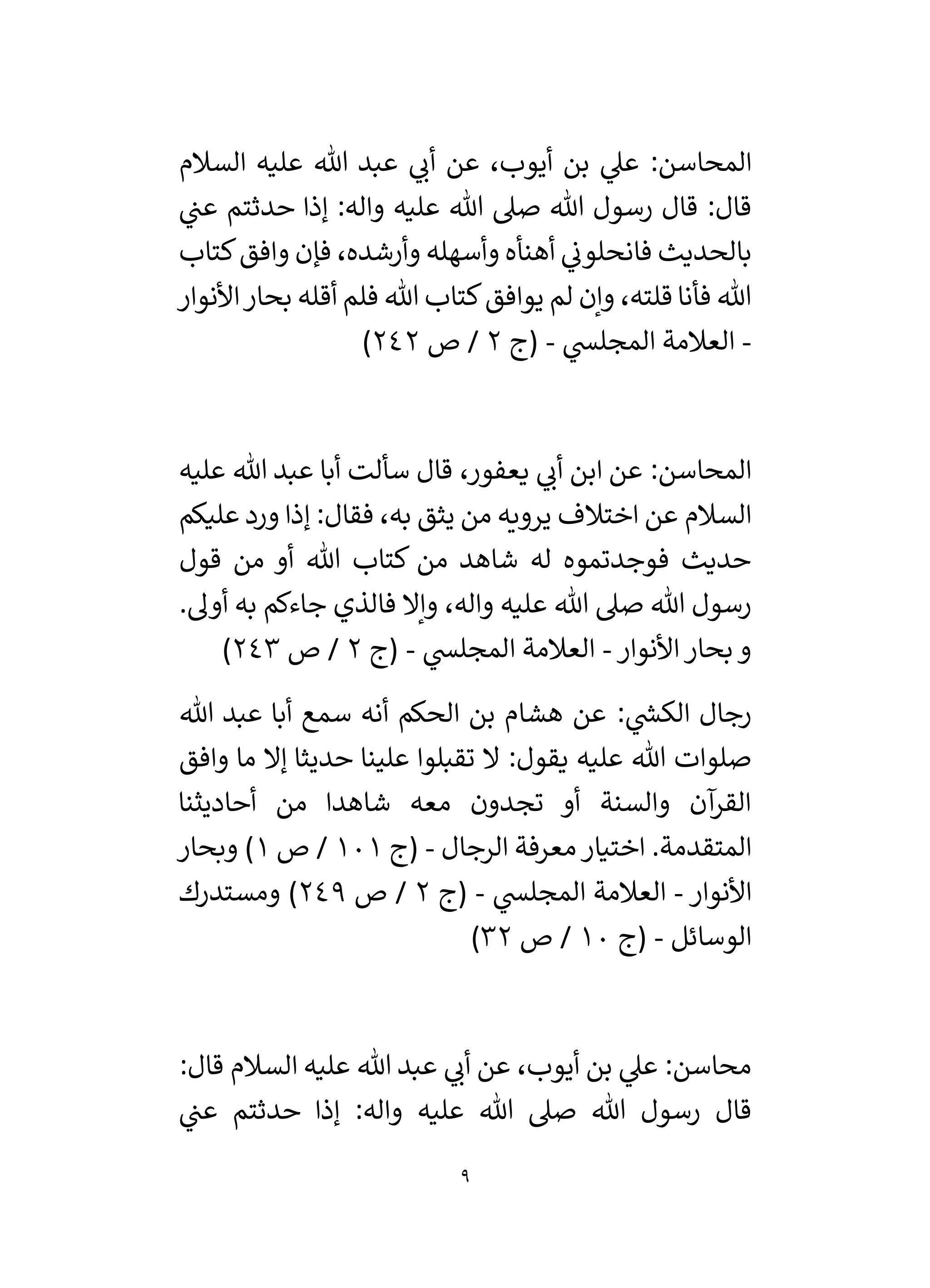 9
‫المحا‬
‫ي‬
‫أن‬ ‫عن‬ ،‫أيوب‬ ‫بن‬ ‫ي‬
‫عىل‬ :‫سن‬
‫السالم‬ ‫عليه‬ ‫هللا‬ ‫عبد‬
‫ي‬
‫عن‬ ‫حدثتم‬ ‫إذا‬ :‫واله‬ ‫عليه‬ ‫هللا‬ ‫صىل‬ ‫هللا‬ ‫رسول‬ ‫قال‬ :‫قال‬
‫كتاب‬‫وافق‬ ‫فإن‬ ،‫وأرشده‬ ‫وأسهله‬ ‫أهنأه‬ ‫ي‬
‫فانحلون‬ ‫بالحديث‬
‫يوافق‬ ‫لم‬ ‫وإن‬ ،‫قلته‬ ‫فأنا‬ ‫هللا‬
‫أقله‬ ‫فلم‬ ‫هللا‬ ‫كتاب‬
‫األنوار‬‫بحار‬
-
‫ي‬
‫المجلس‬ ‫العالمة‬
-
‫(ج‬
2
‫ص‬ /
242
)
‫عليه‬ ‫هللا‬ ‫عبد‬ ‫أبا‬ ‫سألت‬ ‫قال‬ ،‫يعفور‬ ‫ي‬
‫أن‬ ‫ابن‬ ‫عن‬ :‫المحاسن‬
‫عليكم‬ ‫ورد‬ ‫إذا‬ :‫فقال‬ ،‫به‬ ‫يثق‬ ‫من‬ ‫يرويه‬ ‫اختالف‬ ‫عن‬ ‫السالم‬
‫قول‬ ‫من‬ ‫أو‬ ‫هللا‬ ‫كتاب‬ ‫من‬ ‫شاهد‬ ‫له‬ ‫فوجدتموه‬ ‫حديث‬
.‫أول‬ ‫به‬ ‫جاءكم‬ ‫فالذي‬ ‫وإال‬ ،‫واله‬ ‫عليه‬ ‫هللا‬ ‫صىل‬ ‫هللا‬ ‫رسول‬
‫األنوار‬‫بحار‬ ‫و‬
-
‫ي‬
‫المجلس‬ ‫العالمة‬
-
‫(ج‬
2
‫ص‬ /
243
)
: ‫ي‬
‫ر‬
‫الكس‬ ‫رجال‬
‫هللا‬ ‫عبد‬ ‫أبا‬ ‫سمع‬ ‫أنه‬ ‫الحكم‬ ‫بن‬ ‫هشام‬ ‫عن‬
‫وافق‬ ‫ما‬ ‫إال‬ ‫حديثا‬ ‫علينا‬ ‫تقبلوا‬ ‫ال‬ :‫يقول‬ ‫عليه‬ ‫هللا‬ ‫صلوات‬
‫أحاديثنا‬ ‫من‬ ‫شاهدا‬ ‫معه‬ ‫تجدون‬ ‫أو‬ ‫والسنة‬ ‫آن‬
‫القر‬
‫الرجال‬ ‫معرفة‬‫اختيار‬ .‫المتقدمة‬
-
‫(ج‬
101
‫ص‬ /
1
‫وبحار‬ )
‫األنوار‬
-
‫ي‬
‫المجلس‬ ‫العالمة‬
-
‫(ج‬
2
‫ص‬ /
249
‫ومستدرك‬ )
‫الوسائل‬
-
‫(ج‬
10
‫ص‬ /
32
)
:‫قال‬ ‫السالم‬ ‫عليه‬ ‫هللا‬ ‫عبد‬ ‫ي‬
‫أن‬ ‫عن‬ ،‫أيوب‬ ‫بن‬ ‫ي‬
‫عىل‬ :‫محاسن‬
‫ي‬
‫عن‬ ‫حدثتم‬ ‫إذا‬ :‫واله‬ ‫عليه‬ ‫هللا‬ ‫صىل‬ ‫هللا‬ ‫رسول‬ ‫قال‬
 