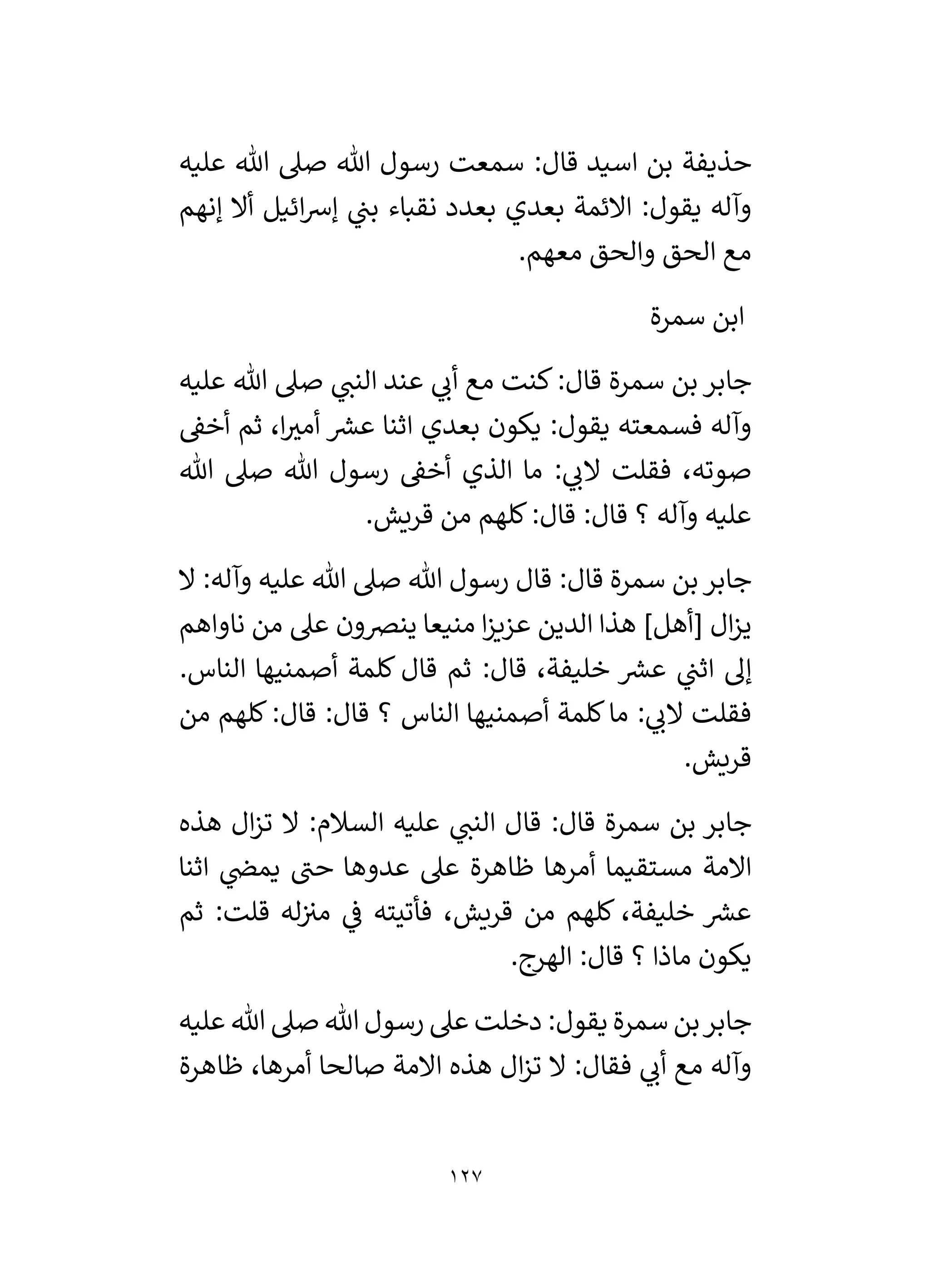 127
‫عليه‬ ‫هللا‬ ‫صىل‬ ‫هللا‬ ‫رسول‬ ‫سمعت‬ :‫قال‬ ‫اسيد‬ ‫بن‬ ‫حذيفة‬
‫إنهم‬ ‫أال‬ ‫ائيل‬‫رس‬‫إ‬ ‫ي‬
‫بن‬ ‫نقباء‬ ‫بعدد‬ ‫بعدي‬ ‫االئمة‬ :‫يقول‬ ‫وآله‬
.‫معهم‬ ‫والحق‬ ‫الحق‬ ‫مع‬
‫ابن‬
‫سمرة‬
‫عليه‬ ‫هللا‬ ‫صىل‬ ‫ي‬
‫النن‬ ‫عند‬ ‫ي‬
‫أن‬ ‫مع‬ ‫كنت‬:‫قال‬ ‫سمرة‬ ‫بن‬ ‫جابر‬
‫أخق‬ ‫ثم‬ ،‫ا‬ ‫ر‬
‫أمي‬ ‫ر‬
‫عش‬ ‫اثنا‬ ‫بعدي‬ ‫يكون‬ :‫يقول‬ ‫فسمعته‬ ‫وآله‬
‫هللا‬ ‫صىل‬ ‫هللا‬ ‫رسول‬ ‫أخق‬ ‫الذي‬ ‫ما‬ : ‫ي‬
‫الن‬ ‫فقلت‬ ،‫صوته‬
.‫قريش‬ ‫من‬ ‫كلهم‬:‫قال‬ :‫قال‬ ‫؟‬ ‫وآله‬ ‫عليه‬
‫ال‬ :‫وآله‬ ‫عليه‬ ‫هللا‬ ‫صىل‬ ‫هللا‬ ‫رسول‬ ‫قال‬ :‫قال‬ ‫سمرة‬ ‫بن‬‫جابر‬
[ ‫ال‬‫ز‬‫ي‬
‫ناواهم‬ ‫من‬ ‫عىل‬ ‫ينرصون‬ ‫منيعا‬ ‫ا‬‫ز‬‫عزي‬ ‫الدين‬ ‫هذا‬ ]‫أهل‬
.‫الناس‬ ‫أصمنيها‬ ‫كلمة‬ ‫قال‬ ‫ثم‬ :‫قال‬ ،‫خليفة‬ ‫ر‬
‫عش‬ ‫ي‬
‫اثن‬ ‫إل‬
‫من‬ ‫كلهم‬:‫قال‬ :‫قال‬ ‫؟‬ ‫الناس‬ ‫أصمنيها‬ ‫كلمة‬‫ما‬ : ‫ي‬
‫الن‬ ‫فقلت‬
.‫قريش‬
‫هذه‬ ‫ال‬‫ز‬‫ت‬ ‫ال‬ :‫السالم‬ ‫عليه‬ ‫ي‬
‫النن‬ ‫قال‬ :‫قال‬ ‫سمرة‬ ‫بن‬ ‫جابر‬
‫ي‬
‫يمض‬ ‫حن‬ ‫عدوها‬ ‫عىل‬ ‫ظاهرة‬ ‫أمرها‬ ‫مستقيما‬ ‫االمة‬
‫اثنا‬
‫ثم‬ :‫قلت‬ ‫له‬‫مي‬ ‫ي‬
‫ف‬ ‫فأتيته‬ ،‫قريش‬ ‫من‬ ‫كلهم‬ ،‫خليفة‬ ‫ر‬
‫عش‬
.‫الهرج‬ :‫قال‬ ‫؟‬ ‫ماذا‬ ‫يكون‬
‫عليه‬ ‫هللا‬ ‫صىل‬ ‫هللا‬ ‫رسول‬ ‫عىل‬ ‫دخلت‬ :‫يقول‬ ‫سمرة‬ ‫بن‬‫جابر‬
‫ظاهرة‬ ،‫أمرها‬ ‫صالحا‬ ‫االمة‬ ‫هذه‬ ‫ال‬‫ز‬‫ت‬ ‫ال‬ :‫فقال‬ ‫ي‬
‫أن‬ ‫مع‬ ‫وآله‬
 