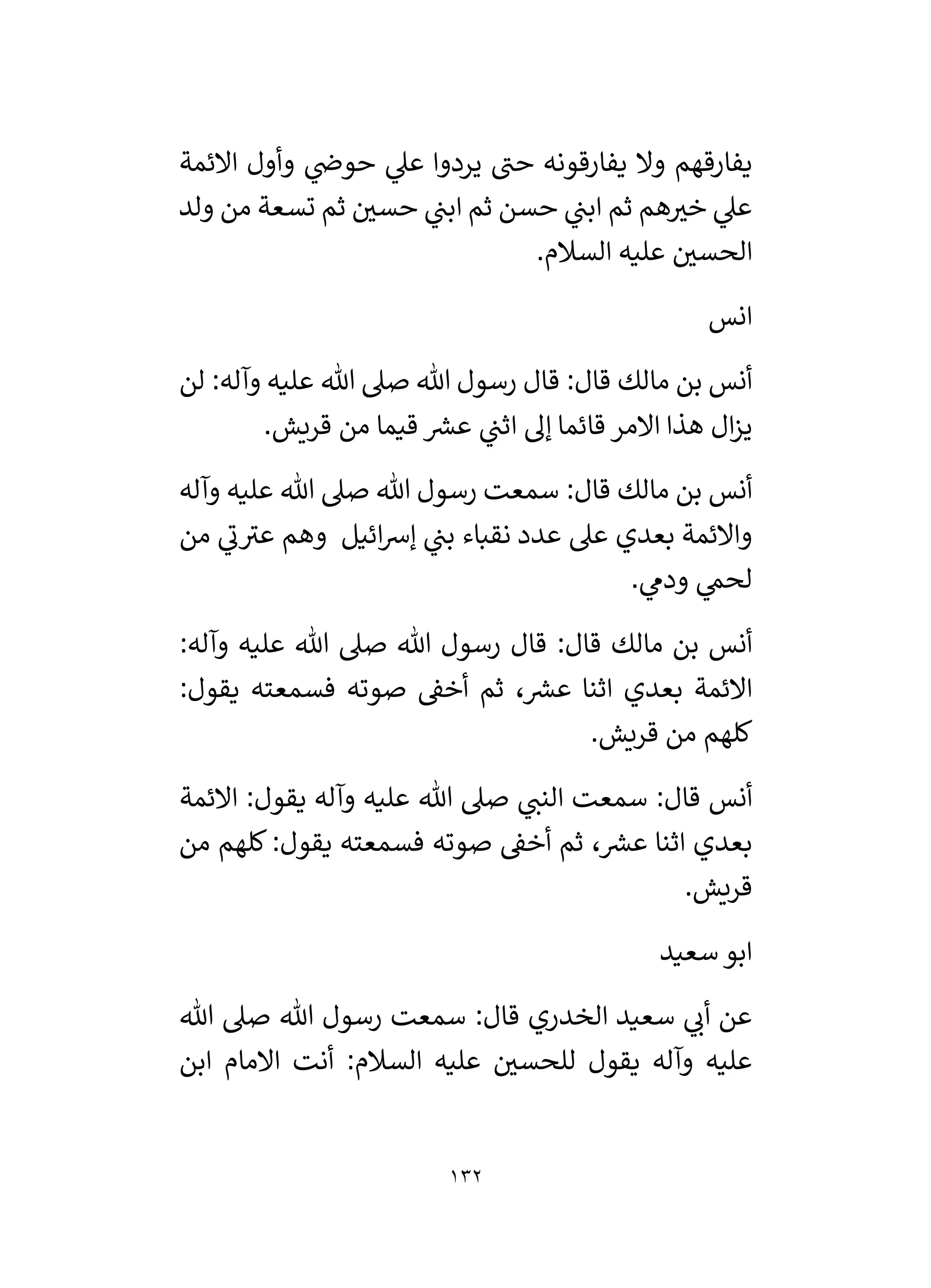 132
‫االئمة‬ ‫وأول‬ ‫ي‬
‫حوض‬ ‫ي‬
‫عىل‬ ‫يردوا‬ ‫حن‬ ‫يفارقونه‬ ‫وال‬ ‫يفارقهم‬
‫ولد‬ ‫من‬ ‫تسعة‬ ‫ثم‬ ‫ر‬
‫حسي‬ ‫ي‬
‫ابن‬ ‫ثم‬ ‫حسن‬ ‫ي‬
‫ابن‬ ‫ثم‬ ‫هم‬ ‫ر‬
‫خي‬ ‫ي‬
‫عىل‬
.‫السالم‬ ‫عليه‬ ‫ر‬
‫الحسي‬
‫انس‬
‫لن‬ :‫وآله‬ ‫عليه‬ ‫هللا‬ ‫صىل‬ ‫هللا‬ ‫رسول‬ ‫قال‬ :‫قال‬ ‫مالك‬ ‫بن‬ ‫أنس‬
‫قيما‬ ‫ر‬
‫عش‬ ‫ي‬
‫اثن‬ ‫إل‬ ‫قائما‬ ‫االمر‬ ‫هذا‬ ‫ال‬‫ز‬‫ي‬
.‫قريش‬ ‫من‬
‫وآله‬ ‫عليه‬ ‫هللا‬ ‫صىل‬ ‫هللا‬ ‫رسول‬ ‫سمعت‬ :‫قال‬ ‫مالك‬ ‫بن‬ ‫أنس‬
‫من‬ ‫ي‬
‫ن‬‫عي‬ ‫وهم‬ ‫ائيل‬‫رس‬‫إ‬ ‫ي‬
‫بن‬ ‫نقباء‬ ‫عدد‬ ‫عىل‬ ‫بعدي‬ ‫واالئمة‬
. ‫ي‬
‫ودىم‬ ‫ي‬
‫لحم‬
:‫وآله‬ ‫عليه‬ ‫هللا‬ ‫صىل‬ ‫هللا‬ ‫رسول‬ ‫قال‬ :‫قال‬ ‫مالك‬ ‫بن‬ ‫أنس‬
:‫يقول‬ ‫فسمعته‬ ‫صوته‬ ‫أخق‬ ‫ثم‬ ، ‫ر‬
‫عش‬ ‫اثنا‬ ‫بعدي‬ ‫االئمة‬
.‫قريش‬ ‫من‬ ‫كلهم‬
‫سمعت‬ :‫قال‬ ‫أنس‬
‫االئمة‬ :‫يقول‬ ‫وآله‬ ‫عليه‬ ‫هللا‬ ‫صىل‬ ‫ي‬
‫النن‬
‫من‬ ‫كلهم‬:‫يقول‬ ‫فسمعته‬ ‫صوته‬ ‫أخق‬ ‫ثم‬ ، ‫ر‬
‫عش‬ ‫اثنا‬ ‫بعدي‬
.‫قريش‬
‫سعيد‬ ‫ابو‬
‫هللا‬ ‫صىل‬ ‫هللا‬ ‫رسول‬ ‫سمعت‬ :‫قال‬ ‫الخدري‬ ‫سعيد‬ ‫ي‬
‫أن‬ ‫عن‬
‫ابن‬ ‫االمام‬ ‫أنت‬ :‫السالم‬ ‫عليه‬ ‫ر‬
‫للحسي‬ ‫يقول‬ ‫وآله‬ ‫عليه‬
 