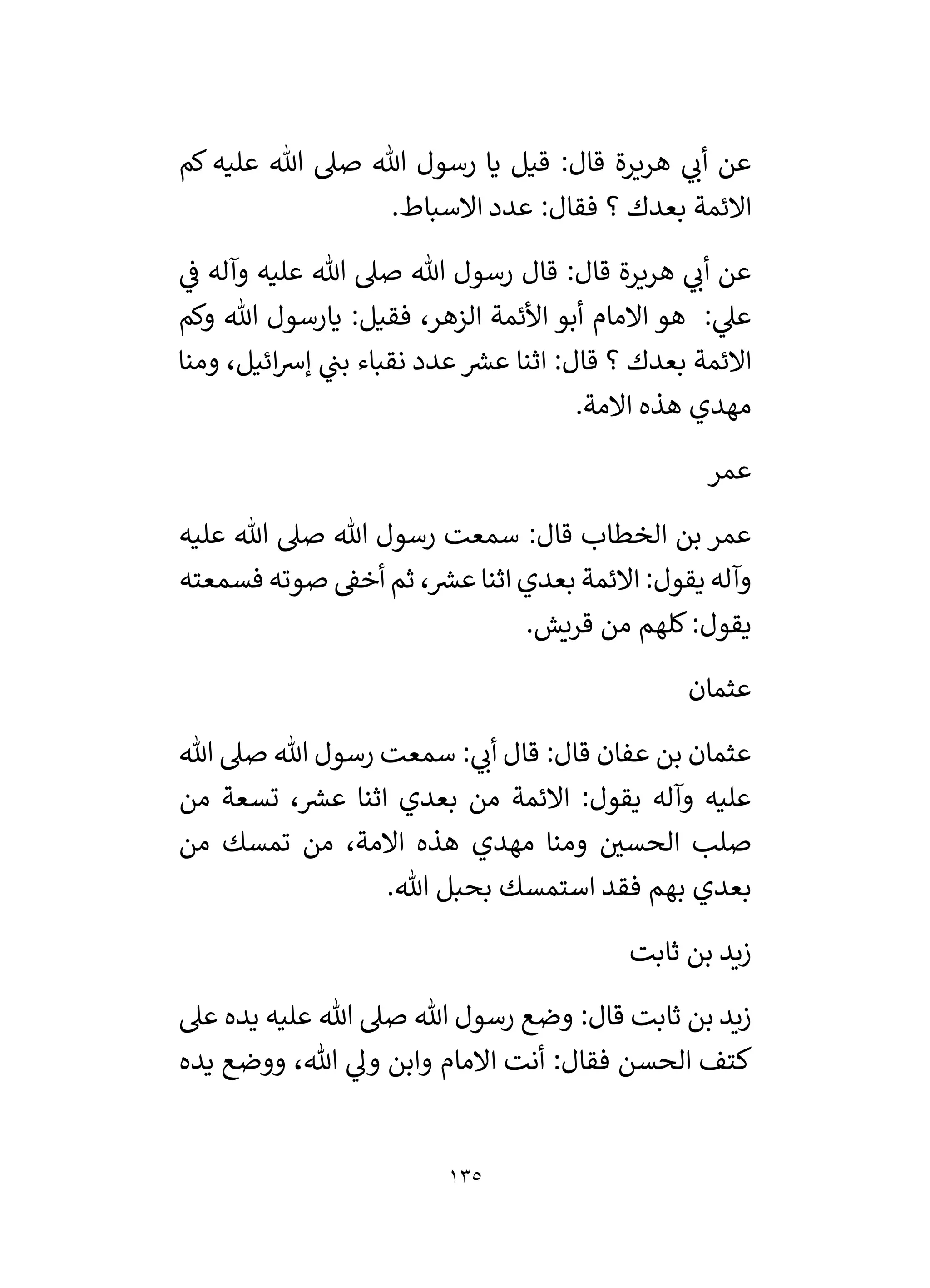 135
‫كم‬ ‫عليه‬ ‫هللا‬ ‫صىل‬ ‫هللا‬ ‫رسول‬ ‫يا‬ ‫قيل‬ :‫قال‬ ‫هريرة‬ ‫ي‬
‫أن‬ ‫عن‬
.‫االسباط‬ ‫عدد‬ :‫فقال‬ ‫؟‬ ‫بعدك‬ ‫االئمة‬
‫هللا‬ ‫رسول‬ ‫قال‬ :‫قال‬ ‫هريرة‬ ‫ي‬
‫أن‬ ‫عن‬
‫ي‬
‫ف‬ ‫وآله‬ ‫عليه‬ ‫هللا‬ ‫صىل‬
‫وكم‬ ‫هللا‬ ‫يارسول‬ :‫فقيل‬ ،‫الزهر‬ ‫األئمة‬ ‫أبو‬ ‫االمام‬ ‫هو‬ : ‫ي‬
‫عىل‬
‫ومنا‬ ،‫ائيل‬‫رس‬‫إ‬ ‫ي‬
‫بن‬ ‫نقباء‬ ‫عدد‬ ‫ر‬
‫عش‬ ‫اثنا‬ :‫قال‬ ‫؟‬ ‫بعدك‬ ‫االئمة‬
.‫االمة‬ ‫هذه‬ ‫مهدي‬
‫عمر‬
‫عليه‬ ‫هللا‬ ‫صىل‬ ‫هللا‬ ‫رسول‬ ‫سمعت‬ :‫قال‬ ‫الخطاب‬ ‫بن‬ ‫عمر‬
‫فسمعت‬ ‫صوته‬ ‫أخق‬ ‫ثم‬ ، ‫ر‬
‫عش‬‫اثنا‬ ‫بعدي‬ ‫االئمة‬ :‫يقول‬ ‫وآله‬
‫ه‬
.‫قريش‬ ‫من‬ ‫كلهم‬:‫يقول‬
‫عثمان‬
‫هللا‬ ‫صىل‬ ‫هللا‬ ‫رسول‬ ‫سمعت‬ : ‫ي‬
‫أن‬ ‫قال‬ :‫قال‬ ‫عفان‬ ‫بن‬ ‫عثمان‬
‫من‬ ‫تسعة‬ ، ‫ر‬
‫عش‬ ‫اثنا‬ ‫بعدي‬ ‫من‬ ‫االئمة‬ :‫يقول‬ ‫وآله‬ ‫عليه‬
‫من‬ ‫تمسك‬ ‫من‬ ،‫االمة‬ ‫هذه‬ ‫مهدي‬ ‫ومنا‬ ‫ر‬
‫الحسي‬ ‫صلب‬
.‫هللا‬ ‫بحبل‬ ‫استمسك‬ ‫فقد‬ ‫بهم‬ ‫بعدي‬
‫ثابت‬ ‫بن‬ ‫زيد‬
‫ع‬ ‫هللا‬ ‫صىل‬ ‫هللا‬ ‫رسول‬ ‫وضع‬ :‫قال‬ ‫ثابت‬ ‫بن‬ ‫زيد‬
‫عىل‬ ‫يده‬ ‫ليه‬
‫يده‬ ‫ووضع‬ ،‫هللا‬ ‫ي‬
‫ول‬ ‫وابن‬ ‫االمام‬ ‫أنت‬ :‫فقال‬ ‫الحسن‬ ‫كتف‬
 