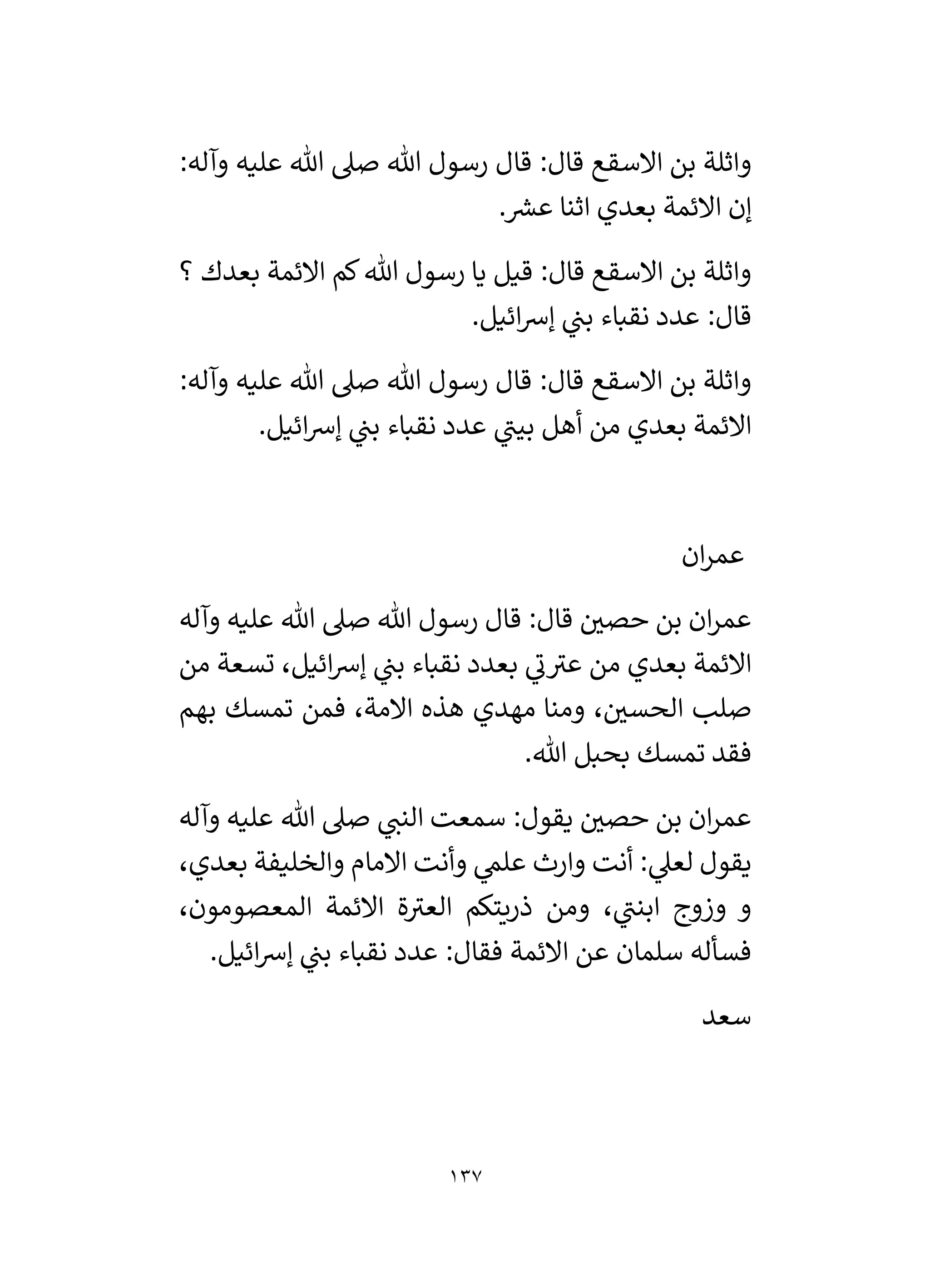 137
‫واثل‬
:‫وآله‬ ‫عليه‬ ‫هللا‬ ‫صىل‬ ‫هللا‬ ‫رسول‬ ‫قال‬ :‫قال‬ ‫االسقع‬ ‫بن‬ ‫ة‬
. ‫ر‬
‫عش‬ ‫اثنا‬ ‫بعدي‬ ‫االئمة‬ ‫إن‬
‫؟‬ ‫بعدك‬ ‫االئمة‬ ‫كم‬‫هللا‬ ‫رسول‬ ‫يا‬ ‫قيل‬ :‫قال‬ ‫االسقع‬ ‫بن‬ ‫واثلة‬
.‫ائيل‬‫رس‬‫إ‬ ‫ي‬
‫بن‬ ‫نقباء‬ ‫عدد‬ :‫قال‬
:‫وآله‬ ‫عليه‬ ‫هللا‬ ‫صىل‬ ‫هللا‬ ‫رسول‬ ‫قال‬ :‫قال‬ ‫االسقع‬ ‫بن‬ ‫واثلة‬
‫ا‬‫رس‬‫إ‬ ‫ي‬
‫بن‬ ‫نقباء‬ ‫عدد‬ ‫ي‬
‫بين‬ ‫أهل‬ ‫من‬ ‫بعدي‬ ‫االئمة‬
.‫ئيل‬
‫ان‬‫ر‬‫عم‬
‫وآله‬ ‫عليه‬ ‫هللا‬ ‫صىل‬ ‫هللا‬ ‫رسول‬ ‫قال‬ :‫قال‬ ‫ر‬
‫حصي‬ ‫بن‬ ‫ان‬‫ر‬‫عم‬
‫من‬ ‫تسعة‬ ،‫ائيل‬‫رس‬‫إ‬ ‫ي‬
‫بن‬ ‫نقباء‬ ‫بعدد‬ ‫ي‬
‫ن‬‫عي‬ ‫من‬ ‫بعدي‬ ‫االئمة‬
‫بهم‬ ‫تمسك‬ ‫فمن‬ ،‫االمة‬ ‫هذه‬ ‫مهدي‬ ‫ومنا‬ ، ‫ر‬
‫الحسي‬ ‫صلب‬
.‫هللا‬ ‫بحبل‬ ‫تمسك‬ ‫فقد‬
‫وآله‬ ‫عليه‬ ‫هللا‬ ‫صىل‬ ‫ي‬
‫النن‬ ‫سمعت‬ :‫يقول‬ ‫ر‬
‫حصي‬ ‫بن‬ ‫ان‬‫ر‬‫عم‬
‫عل‬ ‫وارث‬ ‫أنت‬ : ‫ي‬
‫لعىل‬ ‫يقول‬
،‫بعدي‬ ‫والخليفة‬ ‫االمام‬ ‫وأنت‬ ‫ي‬
‫م‬
،‫المعصومون‬ ‫االئمة‬ ‫ة‬‫العي‬ ‫ذريتكم‬ ‫ومن‬ ، ‫ي‬
‫ابنن‬ ‫وزوج‬ ‫و‬
.‫ائيل‬‫رس‬‫إ‬ ‫ي‬
‫بن‬ ‫نقباء‬ ‫عدد‬ :‫فقال‬ ‫االئمة‬ ‫عن‬ ‫سلمان‬ ‫فسأله‬
‫سعد‬
 