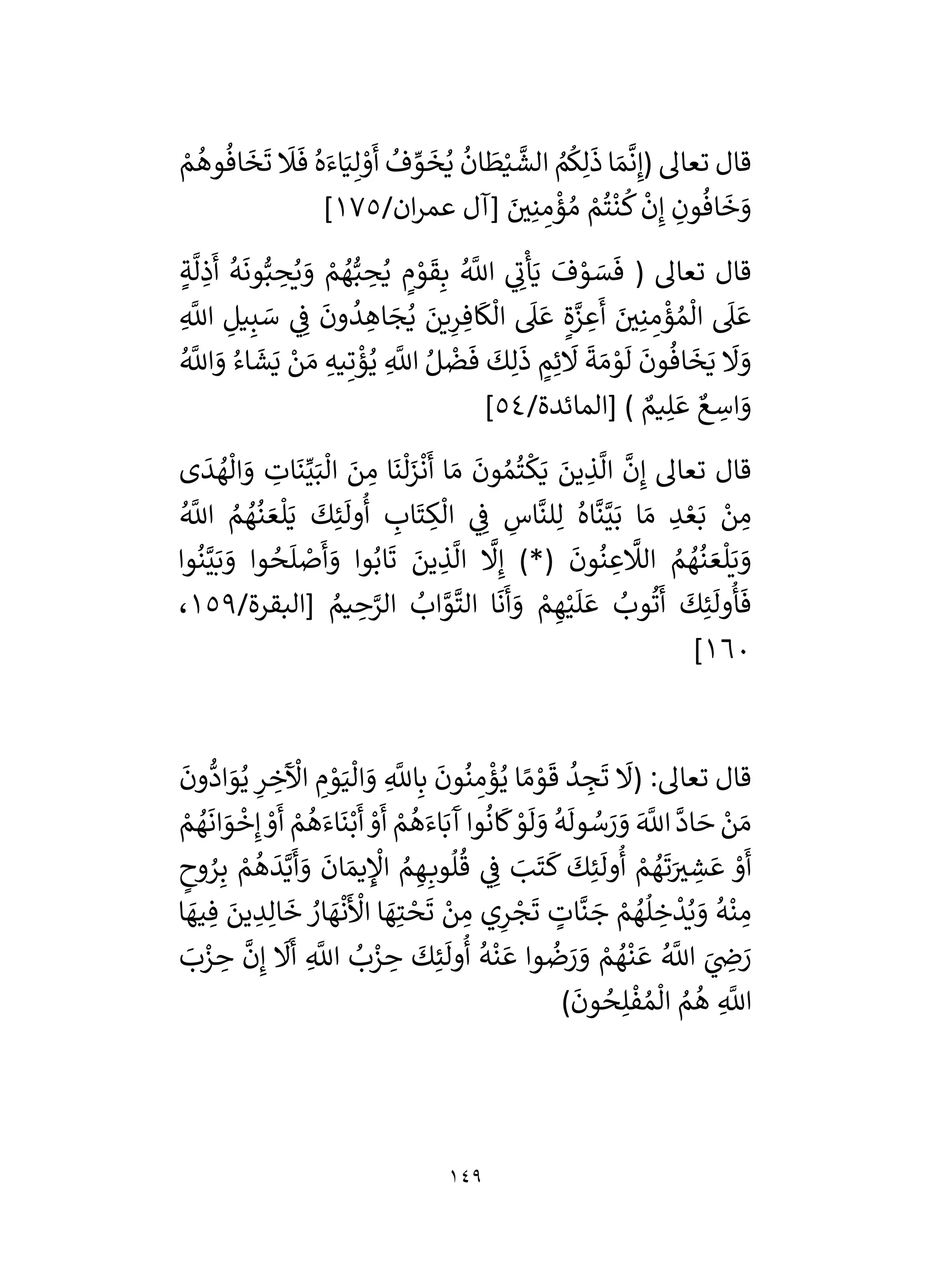 149
ُ
‫ف‬ ِّ
‫و‬
َ
‫خ‬ُ‫ي‬
ُ
‫ان‬
َ
‫ط‬ْ‫ي‬
َّ
‫الش‬ ُ
‫م‬
ُ
‫ك‬ِ‫ل‬
َ
‫ذ‬ ‫ا‬ َ‫م‬
َّ
‫ن‬ِ‫(إ‬ ‫تعال‬ ‫قال‬
ْ
‫م‬
ُ
‫وه‬
ُ
‫اف‬
َ
‫خ‬
َ
‫ت‬
َ
‫َل‬
َ
‫ف‬ ُ‫ه‬َ‫اء‬َ‫ي‬ِ‫ل‬ ْ
‫و‬
َ
‫أ‬
/‫ان‬‫ر‬‫عم‬ ‫[آل‬ َ
‫ر‬
‫ي‬ِ‫ن‬ ِ
‫م‬
ْ
‫ؤ‬ ُ‫م‬ ْ
‫م‬
ُ
‫ت‬
ْ
‫ن‬
ُ
‫ك‬
ْ
‫ن‬ِ‫إ‬ ِ
‫ون‬
ُ
‫اف‬
َ
‫خ‬ َ
‫و‬
175
]
ٍ‫ة‬
َّ
‫ل‬ ِ
‫ذ‬
َ
‫أ‬
ُ
‫ه‬
َ
‫ون‬ُّ‫ب‬ ِ
‫ح‬ُ‫ي‬ َ
‫و‬ ْ
‫م‬ ُ
‫ه‬ُّ‫ب‬ ِ
‫ح‬ُ‫ي‬ ٍ
‫م‬ ْ
‫و‬
َ
‫ق‬ِ‫ب‬ ُ َّ
‫اَّلل‬ ‫ي‬ ِ
‫ن‬
ْ
‫أ‬َ‫ي‬
َ
‫ف‬ ْ
‫و‬ َ
‫س‬
َ
‫ف‬ ( ‫تعال‬ ‫قال‬
ِ
‫يل‬ِ‫ب‬ َ
‫س‬ ‫ي‬ ِ
‫ف‬
َ
‫ون‬
ُ
‫د‬ ِ
‫اه‬ َ
‫ج‬ُ‫ي‬ َ
‫ين‬ِ
‫ر‬ ِ‫اف‬
َ
‫ك‬
ْ
‫ال‬
َ
‫ىل‬ َ‫ع‬ ٍ‫ة‬َّ
‫ز‬ ِ
‫ع‬
َ
‫أ‬ َ
‫ر‬
‫ي‬ِ‫ن‬ ِ
‫م‬
ْ
‫ؤ‬ ُ‫م‬
ْ
‫ال‬
َ
‫ىل‬ َ‫ع‬
ِ
َّ
‫اَّلل‬
ُ َّ
‫اَّلل‬ َ
‫و‬ ُ‫اء‬
َ
‫ش‬َ‫ي‬ ْ
‫ن‬ َ‫م‬ ِ‫يه‬ِ‫ت‬
ْ
‫ؤ‬ُ‫ي‬ ِ
َّ
‫اَّلل‬ ُ‫ل‬
ْ
‫ض‬
َ
‫ف‬
َ
‫ك‬ِ‫ل‬
َ
‫ذ‬ ٍ
‫م‬ِ‫ئ‬
َ
‫َل‬
َ
‫ة‬ َ‫م‬ ْ
‫و‬
َ
‫ل‬
َ
‫ون‬
ُ
‫اف‬
َ
‫خ‬َ‫ي‬
َ
‫َل‬ َ
‫و‬
/‫[المائدة‬ ) ٌ
‫يم‬ِ‫ل‬ َ‫ع‬ ٌ‫ع‬ ِ
‫اس‬ َ
‫و‬
54
]
‫ى‬
َ
‫د‬ ُ
‫ه‬
ْ
‫ال‬ َ
‫و‬ ِ
‫ات‬
َ
‫ن‬ِّ‫ي‬َ‫ب‬
ْ
‫ال‬ َ
‫ن‬ ِ
‫م‬ ‫ا‬
َ
‫ن‬
ْ
‫ل‬َ
‫ز‬
ْ
‫ن‬
َ
‫أ‬ ‫ا‬ َ‫م‬
َ
‫ون‬ ُ‫م‬
ُ
‫ت‬
ْ
‫ك‬َ‫ي‬ َ
‫ين‬ ِ
‫ذ‬
َّ
‫ال‬
َّ
‫ن‬ِ‫إ‬ ‫تعال‬ ‫قال‬
ْ
‫ال‬ ‫ي‬ ِ
‫ف‬ ِ
‫اس‬
َّ
‫لن‬ِ‫ل‬ ُ‫اه‬
َّ
‫ن‬َّ‫ي‬َ‫ب‬ ‫ا‬ َ‫م‬ ِ
‫د‬ ْ‫ع‬َ‫ب‬ ْ
‫ن‬ ِ
‫م‬
ُ َّ
‫اَّلل‬ ُ
‫م‬ ُ
‫ه‬
ُ
‫ن‬ َ‫ع‬
ْ
‫ل‬َ‫ي‬
َ
‫ك‬ِ‫ئ‬
َ
‫ول‬
ُ
‫أ‬ ِ
‫اب‬
َ
‫ت‬ ِ
‫ك‬
‫وا‬
ُ
‫ن‬َّ‫ي‬َ‫ب‬ َ
‫و‬ ‫وا‬ ُ
‫ح‬
َ
‫ل‬ ْ
‫ص‬
َ
‫أ‬ َ
‫و‬ ‫وا‬ُ‫اب‬
َ
‫ت‬ َ
‫ين‬ ِ
‫ذ‬
َّ
‫ال‬
َّ
‫َل‬ِ‫إ‬ )*(
َ
‫ون‬
ُ
‫ن‬ ِ
‫ع‬
َّ
‫الَل‬ ُ
‫م‬ ُ
‫ه‬
ُ
‫ن‬ َ‫ع‬
ْ
‫ل‬َ‫ي‬ َ
‫و‬
/‫[البقرة‬ ُ
‫يم‬ ِ
‫ح‬َّ
‫الر‬ ُ
‫اب‬ َّ
‫و‬
َّ
‫الت‬ ‫ا‬
َ
‫ن‬
َ
‫أ‬ َ
‫و‬ ْ
‫م‬ ِ‫ه‬ْ‫ي‬
َ
‫ل‬ َ‫ع‬ ُ
‫وب‬
ُ
‫ت‬
َ
‫أ‬
َ
‫ك‬ِ‫ئ‬
َ
‫ول‬
ُ
‫أ‬
َ
‫ف‬
159
،
160
]
ِ
َّ
‫اَّلل‬ِ‫ب‬
َ
‫ون‬
ُ
‫ن‬ ِ
‫م‬
ْ
‫ؤ‬ُ‫ي‬ ‫ا‬ ً‫م‬ ْ
‫و‬
َ
‫ق‬
ُ
‫د‬ ِ
‫ج‬
َ
‫ت‬
َ
‫(َل‬ :‫تعال‬ ‫قال‬
َ
‫ون‬
ُّ
‫اد‬ َ
‫و‬ُ‫ي‬ ِ
‫ر‬ ِ
‫خ‬
َ ْ
‫اآل‬ ِ
‫م‬ ْ
‫و‬َ‫ي‬
ْ
‫ال‬ َ
‫و‬
ْ
‫م‬ ُ
‫ه‬
َ
‫ان‬ َ
‫و‬
ْ
‫خ‬ِ‫إ‬ ْ
‫و‬
َ
‫أ‬ ْ
‫م‬
ُ
‫ه‬َ‫اء‬
َ
‫ن‬ْ‫ب‬
َ
‫أ‬ ْ
‫و‬
َ
‫أ‬ ْ
‫م‬
ُ
‫ه‬َ‫اء‬َ‫ب‬
َ
‫آ‬ ‫وا‬
ُ
‫ان‬
َ
‫ك‬ ْ
‫و‬
َ
‫ل‬ َ
‫و‬
ُ
‫ه‬
َ
‫ول‬ ُ
‫س‬ َ
‫ر‬ َ
‫و‬ َ َّ
‫اَّلل‬
َّ
‫اد‬ َ
‫ح‬ ْ
‫ن‬ َ‫م‬
ٍ
‫وح‬ ُ
‫ر‬ِ‫ب‬ ْ
‫م‬
ُ
‫ه‬
َ
‫د‬َّ‫ي‬
َ
‫أ‬ َ
‫و‬
َ
‫ان‬ َ‫يم‬ ِ
ْ
‫اْل‬ ُ
‫م‬ ِ‫ه‬ِ‫وب‬
ُ
‫ل‬
ُ
‫ق‬ ‫ي‬ ِ
‫ف‬ َ
‫ب‬
َ
‫ت‬
َ
‫ك‬
َ
‫ك‬ِ‫ئ‬
َ
‫ول‬
ُ
‫أ‬ ْ
‫م‬ ُ
‫ه‬
َ
‫ت‬َ ‫ر‬
‫ي‬ ِ
‫ش‬ َ‫ع‬ ْ
‫و‬
َ
‫أ‬
‫ي‬ِ
‫ر‬ ْ
‫ج‬
َ
‫ت‬ ٍ
‫ات‬
َّ
‫ن‬ َ
‫ج‬ ْ
‫م‬ ُ
‫ه‬
ُ
‫ل‬ ِ
‫خ‬
ْ
‫د‬ُ‫ي‬ َ
‫و‬
ُ
‫ه‬
ْ
‫ن‬ ِ
‫م‬
‫ا‬ َ
‫يه‬ ِ‫ف‬ َ
‫ين‬ ِ
‫د‬ِ‫ال‬
َ
‫خ‬ ُ
‫ار‬ َ
‫ه‬
ْ
‫ن‬
َ ْ
‫األ‬ ‫ا‬ َ
‫ه‬ِ‫ت‬ ْ
‫ح‬
َ
‫ت‬ ْ
‫ن‬ ِ
‫م‬
َ
‫ب‬ْ
‫ز‬ ِ
‫ح‬
َّ
‫ن‬ِ‫إ‬
َ
‫َل‬
َ
‫أ‬ ِ
َّ
‫اَّلل‬ ُ
‫ب‬ْ
‫ز‬ ِ
‫ح‬
َ
‫ك‬ِ‫ئ‬
َ
‫ول‬
ُ
‫أ‬
ُ
‫ه‬
ْ
‫ن‬ َ‫ع‬ ‫وا‬
ُ
‫ض‬َ
‫ر‬ َ
‫و‬ ْ
‫م‬ ُ
‫ه‬
ْ
‫ن‬ َ‫ع‬ ُ َّ
‫اَّلل‬ َ
‫ي‬ ِ
‫ض‬ َ
‫ر‬
)
َ
‫ون‬ ُ
‫ح‬ِ‫ل‬
ْ
‫ف‬ ُ‫م‬
ْ
‫ال‬ ُ
‫م‬
ُ
‫ه‬ ِ
َّ
‫اَّلل‬
 