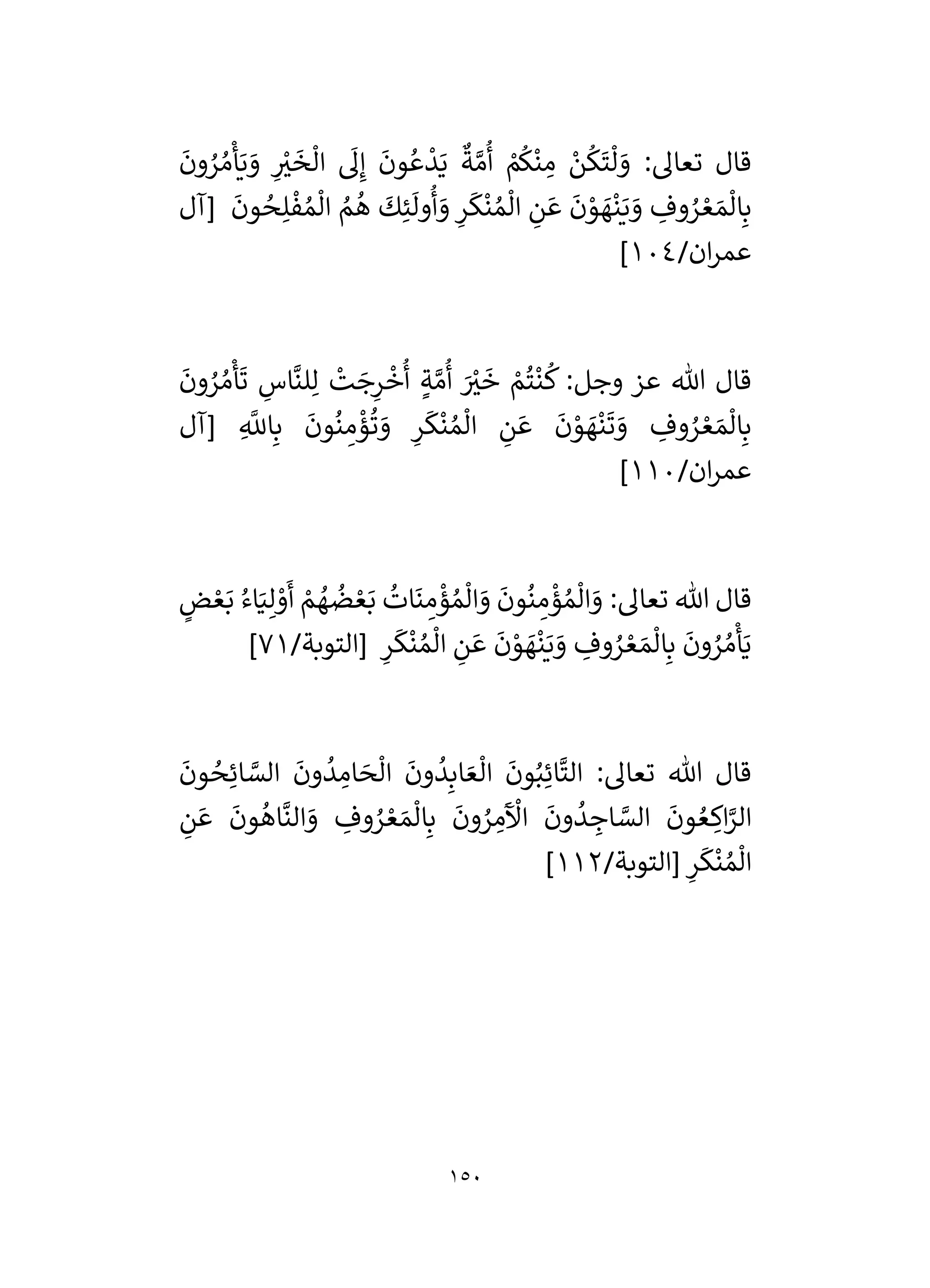 150
َ
‫ون‬ ُ
‫ر‬ ُ‫م‬
ْ
‫أ‬َ‫ي‬ َ
‫و‬ ِ
ْ
‫ر‬
‫ي‬
َ
‫خ‬
ْ
‫ال‬
َ
‫ل‬ِ‫إ‬
َ
‫ون‬ ُ‫ع‬
ْ
‫د‬َ‫ي‬
ٌ
‫ة‬ َّ‫م‬
ُ
‫أ‬ ْ
‫م‬
ُ
‫ك‬
ْ
‫ن‬ ِ
‫م‬ ْ
‫ن‬
ُ
‫ك‬
َ
‫ت‬
ْ
‫ل‬ َ
‫و‬ :‫تعال‬ ‫قال‬
َ
‫و‬ ِ
‫وف‬ ُ
‫ر‬ ْ‫ع‬ َ‫م‬
ْ
‫ال‬ِ‫ب‬
‫[آل‬
َ
‫ون‬ ُ
‫ح‬ِ‫ل‬
ْ
‫ف‬ ُ‫م‬
ْ
‫ال‬ ُ
‫م‬
ُ
‫ه‬
َ
‫ك‬ِ‫ئ‬
َ
‫ول‬
ُ
‫أ‬ َ
‫و‬ ِ
‫ر‬
َ
‫ك‬
ْ
‫ن‬ ُ‫م‬
ْ
‫ال‬ ِ
‫ن‬ َ‫ع‬
َ
‫ن‬ ْ
‫و‬ َ
‫ه‬
ْ
‫ن‬َ‫ي‬
/‫ان‬‫ر‬‫عم‬
104
]
َ
‫ون‬ ُ
‫ر‬ ُ‫م‬
ْ
‫أ‬
َ
‫ت‬ ِ
‫اس‬
َّ
‫لن‬ِ‫ل‬
ْ
‫ت‬ َ
‫ج‬ِ
‫ر‬
ْ
‫خ‬
ُ
‫أ‬ ٍ‫ة‬ َّ‫م‬
ُ
‫أ‬ َ ْ
‫ر‬
‫ي‬
َ
‫خ‬ ْ
‫م‬
ُ
‫ت‬
ْ
‫ن‬
ُ
‫ك‬ :‫وجل‬ ‫عز‬ ‫هللا‬ ‫قال‬
‫[آل‬ ِ
َّ
‫اَّلل‬ِ‫ب‬
َ
‫ون‬
ُ
‫ن‬ ِ
‫م‬
ْ
‫ؤ‬
ُ
‫ت‬ َ
‫و‬ ِ
‫ر‬
َ
‫ك‬
ْ
‫ن‬ ُ‫م‬
ْ
‫ال‬ ِ
‫ن‬ َ‫ع‬
َ
‫ن‬ ْ
‫و‬ َ
‫ه‬
ْ
‫ن‬
َ
‫ت‬ َ
‫و‬ ِ
‫وف‬ ُ
‫ر‬ ْ‫ع‬ َ‫م‬
ْ
‫ال‬ِ‫ب‬
/‫ان‬‫ر‬‫عم‬
110
]
ْ
‫ال‬ َ
‫و‬ :‫تعال‬ ‫هللا‬ ‫قال‬
ٍ
‫ض‬ ْ‫ع‬َ‫ب‬ ُ‫اء‬َ‫ي‬ِ‫ل‬ ْ
‫و‬
َ
‫أ‬ ْ
‫م‬ ُ
‫ه‬
ُ
‫ض‬ ْ‫ع‬َ‫ب‬
ُ
‫ات‬
َ
‫ن‬ ِ
‫م‬
ْ
‫ؤ‬ ُ‫م‬
ْ
‫ال‬ َ
‫و‬
َ
‫ون‬
ُ
‫ن‬ ِ
‫م‬
ْ
‫ؤ‬ ُ‫م‬
/‫[التوبة‬ ِ
‫ر‬
َ
‫ك‬
ْ
‫ن‬ ُ‫م‬
ْ
‫ال‬ ِ
‫ن‬ َ‫ع‬
َ
‫ن‬ ْ
‫و‬ َ
‫ه‬
ْ
‫ن‬َ‫ي‬ َ
‫و‬ ِ
‫وف‬ ُ
‫ر‬ ْ‫ع‬ َ‫م‬
ْ
‫ال‬ِ‫ب‬
َ
‫ون‬ ُ
‫ر‬ ُ‫م‬
ْ
‫أ‬َ‫ي‬
71
]
َ
‫ون‬ ُ
‫ح‬ِ‫ائ‬ َّ
‫الس‬
َ
‫ون‬
ُ
‫د‬ ِ
‫ام‬ َ
‫ح‬
ْ
‫ال‬
َ
‫ون‬
ُ
‫د‬ِ‫اب‬ َ‫ع‬
ْ
‫ال‬
َ
‫ون‬ُ‫ب‬ِ‫ائ‬
َّ
‫الت‬ :‫تعال‬ ‫هللا‬ ‫قال‬
‫و‬ ُ
‫ر‬ ْ‫ع‬ َ‫م‬
ْ
‫ال‬ِ‫ب‬
َ
‫ون‬ ُ
‫ر‬ ِ
‫م‬
َ ْ
‫اآل‬
َ
‫ون‬
ُ
‫د‬ ِ
‫اج‬ َّ
‫الس‬
َ
‫ون‬ ُ‫ع‬ ِ
‫اك‬َّ
‫الر‬
ِ
‫ن‬ َ‫ع‬
َ
‫ون‬
ُ
‫اه‬
َّ
‫الن‬ َ
‫و‬ ِ
‫ف‬
/‫[التوبة‬ ِ
‫ر‬
َ
‫ك‬
ْ
‫ن‬ ُ‫م‬
ْ
‫ال‬
112
]
 